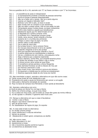 Polícia Rodoviária Federal
Apostila de Português para Concursos 173
Para as questões de 01 a 34, assinale com ”C” as frases corretas e com “I “as Incorretas:
01) ( ) A assistência às aulas é indispensável
02) ( ) É expressamente proibida a entrada de pessoas estranhas
03) ( ) Nunca te dirijas à pessoas despreparadas
04) ( ) Não vai a festa nem a igreja: não vai a parte alguma
05) ( ) Usarias um bigode à Salvador Dali?
06) ( ) Notícias ruins vêm à jato, as boas à cavalo
07) ( ) Esta novela nem se compara a que assistimos
08) ( ) Não me referi a essas caixas, mas as que estão na sala
09) ( ) Florianópolis possui muitas praias, as quais visitaremos
10) ( ) Prefiro esta matéria a aquela que estudávamos
11) ( ) Obedecerei àquilo que for determinado em lei
12) ( ) O deputado foi a Grécia comprar vinho
13) ( ) O professor foi a Taguatinga comprar pinga
14) ( ) Vocês, caros alunos, ainda visitarão a Europa
15) ( ) Gostaria de ir a Curitiba dos pinheirais
16) ( ) Chegou a casa e logo se jogou na cama
17) ( ) Jamais voltou à casa paterna
18) ( ) Irei a cada de meus pais
19) ( ) Os turistas foram à terra comprar flores
20) ( ) Os marujos desconheciam à terra do capitão
21) ( ) Acabarão chegando à terra dos piratas
22) ( ) Será que aqueles astronautas voltarão a Terra?
23) ( ) A polícia observava os manifestantes a distância
24) ( ) Via-se, a distância de cem metros, uma pequena rocha
25) ( ) Diga a Adriana que a estamos esperando
26) ( ) Avisa a Adriana, minha filha, que amanhã teremos prova
27) ( ) O diretor fez alusões a sua classe e não a minha
28) ( ) O cônsul enviou vária cartas as suas filhas
29) ( ) O conselheiro jamais perdoou a Dona Margarida
30) ( ) Esta alameda frondosa vai até à chácara de meu pai
31) ( ) Os meninos cheiravam a cola
32) ( ) Eles viviam à toa, mas sempre à procura de dinheiro
33) ( ) Enriqueciam a medida que os vizinhos se empobreciam
34) ( ) Estamos esperando desde às oito horas da manhã
35) Nas manchetes a seguir, assinale a alternativa em que não ocorre crase:
a) Cárter acusa Israel de criar obstáculos a paz
b) Presidente sírio pede a ajuda do Parlamento par vencer a corrupção
c) Itália pede a Alemanha extradição de nazistas
d) Poço na bacia de Campos leva Petrobrás a maior jazida já descoberta
36) Assinale a alternativa com erro:
a) Você já esteve em Roma? Eu irei logo a Roma
b) Refiro-me à Roma antiga, na qual viveu César
c) Fui a Lisboa de meus avós, pois lá todas as coisas têm gosto da minha infância
d) Já não agrada ir a Brasília. A gasolina está muito cara
37) Marque a alternativa em que a crase é facultativa:
a) Contei o caso à Maria
b) Paguei o que devia à dona da loja
c) Saiu às quinze horas
d) Por desobedecer às regras do jogo, fui expulso
38) A crase está errada na alternativa:
a) Fiz alusão à Roma antiga
b) Fazes referências à criaturas estranhas
c) Saíram às pressas
d) Obedecendo à ordem geral, compareceu ao desfile
39) Não ocorre crase:
a) Pediu desculpas a S. Exª
b) Assistiremos a missa
c) não o levaremos aqueles sombrios lugares
d) Lá estaremos as dezessete horas
 