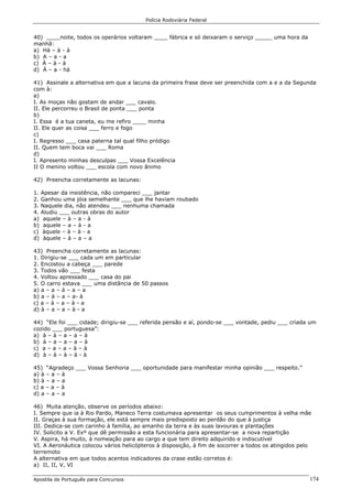 Polícia Rodoviária Federal
Apostila de Português para Concursos 174
40) ____noite, todos os operários voltaram ____ fábrica e só deixaram o serviço _____ uma hora da
manhã:
a) Há – à - à
b) A – a - a
c) À – à - à
d) À – a - há
41) Assinale a alternativa em que a lacuna da primeira frase deve ser preenchida com a e a da Segunda
com à:
a)
I. As moças não gostam de andar ___ cavalo.
II. Ele percorreu o Brasil de ponta ___ ponta
b)
I. Essa é a tua caneta, eu me refiro ____ minha
II. Ele quer as coisa ___ ferro e fogo
c)
I. Regresso ___ casa paterna tal qual filho pródigo
II. Quem tem boca vai ___ Roma
d)
I. Apresento minhas desculpas ___ Vossa Excelência
II O menino voltou ___ escola com novo ânimo
42) Preencha corretamente as lacunas:
1. Apesar da insistência, não compareci ___ jantar
2. Ganhou uma jóia semelhante ___ que lhe haviam roubado
3. Naquele dia, não atendeu ___ nenhuma chamada
4. Aludiu ___ outras obras do autor
a) aquele – à – a - à
b) aquele – a – à - a
c) àquele – à – à - a
d) àquele – à – a – a
43) Preencha corretamente as lacunas:
1. Dirigiu-se ___ cada um em particular
2. Encostou a cabeça ___ parede
3. Todos vão ___ festa
4. Voltou apressado ___ casa do pai
5. O carro estava ___ uma distância de 50 passos
a) a – a – à – a – a
b) a – à – a – a- à
c) a – à – a – à - a
d) à – a – a – à - a
44) “Ele foi ___ cidade; dirigiu-se ___ referida pensão e aí, pondo-se ___ vontade, pediu ___ criada um
cozido ___ portuguesa”:
a) à – à – a – a – à
b) à – a – a – a – à
c) a – a – a – à – à
d) à – à – à – à - à
45) “Agradeço ___ Vossa Senhoria ___ oportunidade para manifestar minha opinião ___ respeito.”
a) à – a – à
b) à – a – a
c) a – a – à
d) a – a – a
46) Muita atenção, observe os períodos abaixo:
I. Sempre que ia à Rio Pardo, Maneco Terra costumava apresentar os seus cumprimentos à velha mãe
II. Graças à sua formação, ele está sempre mais predisposto ao perdão do que à justiça
III. Dedica-se com carinho à família, ao amanho da terra e às suas lavouras e plantações
IV. Solicito a V. Exº que dê permissão a esta funcionária para apresentar-se a nova repartição
V. Aspira, há muito, à nomeação para ao cargo a que tem direito adquirido e indiscutível
VI. A Aeronáutica colocou vários helicópteros à disposição, à fim de socorrer a todos os atingidos pelo
terremoto
A alternativa em que todos acentos indicadores da crase estão corretos é:
a) II, II, V, VI
 