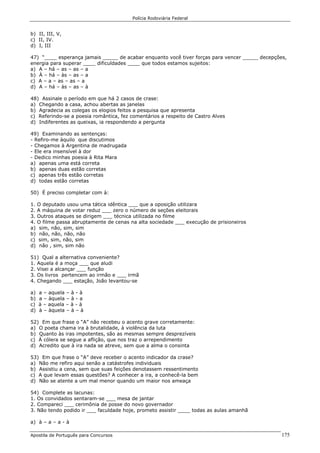 Polícia Rodoviária Federal
Apostila de Português para Concursos 175
b) II, III, V,
c) II, IV.
d) I, III
47) “____ esperança jamais _____ de acabar enquanto você tiver forças para vencer _____ decepções,
energia para superar ____ dificuldades ____ que todos estamos sujeitos:
a) A – há – as – as – a
b) À – há – às – as – a
c) A – a – as – as – a
d) A – há – às – as – à
48) Assinale o período em que há 2 casos de crase:
a) Chegando a casa, achou abertas as janelas
b) Agradecia as colegas os elogios feitos a pesquisa que apresenta
c) Referindo-se a poesia romântica, fez comentários a respeito de Castro Alves
d) Indiferentes as queixas, ia respondendo a pergunta
49) Examinando as sentenças:
- Refiro-me àquilo que discutimos
- Chegamos à Argentina de madrugada
- Ele era insensível à dor
- Dedico minhas poesia à Rita Mara
a) apenas uma está correta
b) apenas duas estão corretas
c) apenas três estão corretas
d) todas estão corretas
50) É preciso completar com à:
1. O deputado usou uma tática idêntica ___ que a oposição utilizara
2. A máquina de votar reduz ___ zero o número de seções eleitorais
3. Outros ataques se dirigem ___ técnica utilizada no filme
4. O filme passa abruptamente de cenas na alta sociedade ___ execução de prisioneiros
a) sim, não, sim, sim
b) não, não, não, não
c) sim, sim, não, sim
d) não , sim, sim não
51) Qual a alternativa conveniente?
1. Aquela é a moça ___ que aludi
2. Visei a alcançar ___ função
3. Os livros pertencem ao irmão e ___ irmã
4. Chegando ___ estação, João levantou-se
a) a – aquela – à - à
b) a – àquela – à - a
c) à – aquela – à - à
d) à – àquela – à – à
52) Em que frase o “A” não recebeu o acento grave corretamente:
a) O poeta chama ira à brutalidade, à violência da luta
b) Quanto às iras impotentes, são as mesmas sempre desprezíveis
c) À cólera se segue a aflição, que nos traz o arrependimento
d) Acredito que à ira nada se atreve, sem que a alma o consinta
53) Em que frase o “A” deve receber o acento indicador da crase?
a) Não me refiro aqui senão a catástrofes individuais
b) Assistiu a cena, sem que suas feições denotassem ressentimento
c) A que levam essas questões? A conhecer a ira, a conhecê-la bem
d) Não se atente a um mal menor quando um maior nos ameaça
54) Complete as lacunas:
1. Os convidados sentaram-se ___ mesa de jantar
2. Compareci ___ cerimônia de posse do novo governador
3. Não tendo podido ir ___ faculdade hoje, prometo assistir ____ todas as aulas amanhã
a) à – a – a - à
 