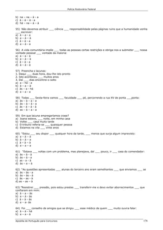 Polícia Rodoviária Federal
Apostila de Português para Concursos 176
b) na – na – à - a
c) à – à – à - a
d) há – na – à – à
55) Não devemos atribuir ___ ciência ___ responsabilidade pelas páginas ruins que a humanidade venha
___ escrever:
a) à – a - a
b) a – à – à
c) à – à - a
d) a – à - a
56) A vida comunitária impõe ___ todas as pessoas certas restrições e obriga-nos a submeter ___ nossa
vontade pessoal ___ vontade da maioria:
a) a – a - à
b) a – à – à
c) à – à - a
d) à – à - à
57) Preencha s lacunas:
1. Daqui ___ duas hora, dou-lhe isto pronto
2. Isto aconteceu ___ muitos anos
3. Daí ___ dias encontrei-o solto
a) a – há - a
b) à – a – à
c) às – a - há
d) a – a - a
58) Todas ___ Sexta-feira vamos ___ faculdade ___ pé, percorrendo a rua XV de ponta ___ponta:
a) às – à – a - a
b) às – à – à - a
c) às – à – à - à
d) as – à – a - a
59) Em que lacuna empregaríamos crase?
a) Joana esteve, ___ noite, em minha casa
b) Voltei ___ casa muito tarde
c) O tribuno referia-se ___ quaisquer pessoa
d) Estamos na vila ___ vinte anos
60) “Estou ___ seu dispor ___ qualquer hora da tarde, ___ menos que surja algum imprevisto:
a) a – à – à
b) à – à – a
c) à – à – à
d) a – a – a
61) “Estava ___ voltas com um problema, mas planejava, daí ___ pouco, ir ___ casa do comendador:
a) às – à - à
b) às – à - a
c) as - a - à
d) às – a – à
62) “As questões apresentadas ___ alunas do terceiro ano eram semelhantes ___ que enviamos ___ se
a) às – às - a
b) às – às - à
c) às – as - à
d) as – as – à
63) ”Resistirei ___ pressão, pois estou prestes ___ transferir-me e devo evitar aborrecimentos ___ que
confiaram em mim:
a) à – a – às
b) a – à - às
c) à – à - às
d) a – a- às
64) Foi ___ conselho de amigos que se dirigiu ___ esse médico de quem ___ muito ouvira falar:
a) à – à - há
b) a – a - à
 