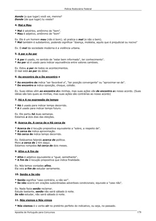 Polícia Rodoviária Federal
Apostila de Português para Concursos 178
Aonde (a que lugar) você vai, menina?
Donde (de que lugar) tu vieste?
4. Mal e Mau
* Mal é advérbio, antônimo de "bem".
* Mau é adjetivo, antônimo de "bom"
Ex. Ele é um homem mau (não é bom); só pratica o mal (e não o bem).
* Mal também é substantivo, podendo significar "doença, moléstia, aquilo que é prejudicial ou nocivo"
Ex. O mal da sociedade moderna é a violência urbana.
5. A par e Ao par
* A par é usado, no sentido de "estar bem informado", ter conhecimento".
* Ao par só é usado para indicar equivalência entre valores cambiais.
Ex. Estou a par de todos os acontecimentos.
O real está ao par do dólar.
6. Ao encontro de e De encontro a
* Ao encontro de indica "ser favorável a", "ter posição convergente" ou "aproximar-se de".
* De encontro a indica oposição, choque, colisão.
Ex. Suas idéias vêm ao encontro das minhas, mas suas ações vão de encontro ao nosso acordo. (Suas
idéias são tais quais as minhas, mas suas ações são contrárias ao nosso acordo)
7. Há e A na expressão de tempo
* Há é usado para indicar tempo decorrido.
* A é usado para indicar tempo futuro.
Ex. Ele partiu há duas semanas.
Estamos a dois dias das eleições.
8. Acerca de, A cerca de e Há cerca de
* Acerca de é locução prepositiva equivalente a "sobre, a respeito de".
* A cerca de indica aproximação.
* Há cerca de indica tempo decorrido.
Ex. Estávamos falando acerca de política.
Moro a cerca de 2 Km daqui.
Estamos rompidos há cerca de dois meses.
9. Afim e A fim de
* Afim é adjetivo equivalente a "igual, semelhante".
* A fim de é locução prepositiva que indica finalidade.
Ex. Nós temos vontades afins.
Ela veio a fim de estudar seriamente.
10. Senão e Se não
* Senão significa "caso contrário, a não ser".
* Se não ocorre em orações subordinadas adverbiais condicionais; equivale a "caso não".
Ex. Nada fazia senão reclamar.
Estude bastante, senão não sairá sábado à noite.
Se não estudar, não sairá sábado à noite.
11. Nós viemos e Nós vimos
* Nós viemos é o verbo vir no pretérito perfeito do indicativo, ou seja, no passado.
 