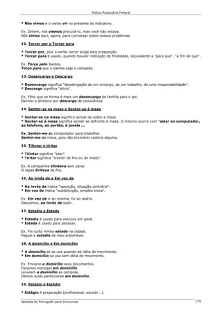 Polícia Rodoviária Federal
Apostila de Português para Concursos 179
* Nós vimos é o verbo vir no presente do indicativo.
Ex. Ontem, nós viemos procurá-lo, mas você não estava.
Nós vimos aqui, agora, para conversar sobre nossos problemas.
12. Torcer por e Torcer para
* Torcer por, pois o verbo torcer exige esta preposição.
* Torcer para é usado, quando houver indicação de finalidade, equivalente a "para que", "a fim de que".
Ex. Torço pelo Santos.
Torço para que o Santos seja o campeão.
13. Desencargo e Descargo
* Desencargo significa "desobrigação de um encargo, de um trabalho, de uma responsabilidade".
* Descargo significa "alívio".
Ex. Filho que se forma é mais um desencargo de família para o pai.
Devolvi o dinheiro por descargo de consciência.
14. Sentar-se na mesa e Sentar-se à mesa
* Sentar-se na mesa significa sentar-se sobre a mesa.
* Sentar-se à mesa significa sentar-se defronte à mesa. O mesmo ocorre com "estar ao computador,
ao telefone, ao portão, à janela ...
Ex. Sentei-me ao computador para trabalhar.
Sentei-me na mesa, pois não encontrei cadeira alguma.
15. Tilintar e tiritar
* Tilintar significa "soar".
* Tiritar significa "tremer de frio ou de medo".
Ex. A campainha tilintava sem parar.
O rapaz tiritava de frio.
16. Ao invés de e Em vez de
* Ao invés de indica "oposição, situação contrária".
* Em vez de indica "substituição, simples troca".
Ex. Em vez de ir ao cinema, fui ao teatro.
Descemos, ao invés de subir.
17. Estadia e Estada
* Estadia é usado para veículos em geral.
* Estada é usado para pessoas.
Ex. Foi curta minha estada na cidade.
Paguei a estadia de meu automóvel.
18. A domicílio e Em domicílio
* A domicílio só se usa quando dá idéia de movimento.
* Em domicílio se usa sem idéia de movimento.
Ex. Enviarei a domicílio seus documentos.
Fazemos entregas em domicílio
Levaram a domicílio as compras.
Damos aulas particulares em domicílio.
19. Estágio e Estádio
* Estágio é preparação (profissional, escolar ..).
 