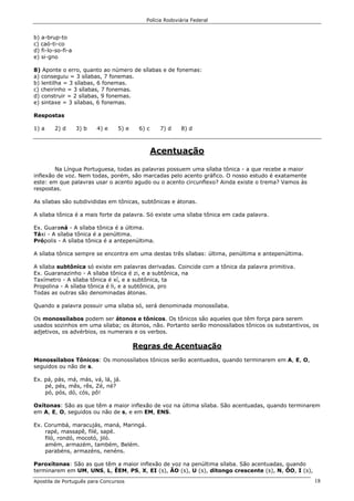 Polícia Rodoviária Federal
Apostila de Português para Concursos 18
b) a-brup-to
c) caó-ti-co
d) fi-lo-so-fi-a
e) si-gno
8) Aponte o erro, quanto ao número de sílabas e de fonemas:
a) conseguiu = 3 sílabas, 7 fonemas.
b) lentilha = 3 sílabas, 6 fonemas.
c) cheirinho = 3 sílabas, 7 fonemas.
d) construir = 2 sílabas, 9 fonemas.
e) sintaxe = 3 sílabas, 6 fonemas.
Respostas
1) a 2) d 3) b 4) e 5) e 6) c 7) d 8) d
Acentuação
Na Língua Portuguesa, todas as palavras possuem uma sílaba tônica - a que recebe a maior
inflexão de voz. Nem todas, porém, são marcadas pelo acento gráfico. O nosso estudo é exatamente
este: em que palavras usar o acento agudo ou o acento circunflexo? Ainda existe o trema? Vamos às
respostas.
As sílabas são subdivididas em tônicas, subtônicas e átonas.
A sílaba tônica é a mais forte da palavra. Só existe uma sílaba tônica em cada palavra.
Ex. Guaraná - A sílaba tônica é a última.
Táxi - A sílaba tônica é a penúltima.
Própolis - A sílaba tônica é a antepenúltima.
A sílaba tônica sempre se encontra em uma destas três sílabas: última, penúltima e antepenúltima.
A sílaba subtônica só existe em palavras derivadas. Coincide com a tônica da palavra primitiva.
Ex. Guaranazinho - A sílaba tônica é zi, e a subtônica, na
Taxímetro - A sílaba tônica é xí, e a subtônica, ta
Propolina - A sílaba tônica é li, e a subtônica, pro
Todas as outras são denominadas átonas.
Quando a palavra possuir uma sílaba só, será denominada monossílaba.
Os monossílabos podem ser átonos e tônicos. Os tônicos são aqueles que têm força para serem
usados sozinhos em uma sílaba; os átonos, não. Portanto serão monossílabos tônicos os substantivos, os
adjetivos, os advérbios, os numerais e os verbos.
Regras de Acentuação
Monossílabos Tônicos: Os monossílabos tônicos serão acentuados, quando terminarem em A, E, O,
seguidos ou não de s.
Ex. pá, pás, má, más, vá, lá, já.
pé, pés, mês, rês, Zé, né?
pó, pós, dó, cós, pô!
Oxítonas: São as que têm a maior inflexão de voz na última sílaba. São acentuadas, quando terminarem
em A, E, O, seguidos ou não de s, e em EM, ENS.
Ex. Corumbá, maracujás, maná, Maringá.
rapé, massapê, filé, sapé.
filó, rondó, mocotó, jiló.
amém, armazém, também, Belém.
parabéns, armazéns, nenéns.
Paroxítonas: São as que têm a maior inflexão de voz na penúltima sílaba. São acentuadas, quando
terminarem em UM, UNS, L, ÊEM, PS, X, EI (s), ÃO (s), U (s), ditongo crescente (s), N, ÔO, I (s),
 