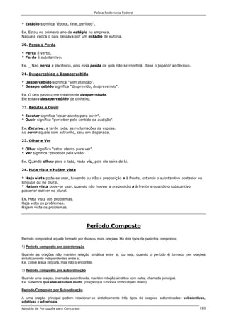 Polícia Rodoviária Federal
Apostila de Português para Concursos 180
* Estádio significa "época, fase, período".
Ex. Estou no primeiro ano de estágio na empresa.
Naquela época o país passava por um estádio de euforia.
20. Perca e Perda
* Perca é verbo.
* Perda é substantivo.
Ex. _ Não perca a paciência, pois essa perda de gols não se repetirá, disse o jogador ao técnico.
21. Despercebido e Desapercebido
* Despercebido significa "sem atenção".
* Desapercebido significa "desprovido, desprevenido".
Ex. O fato passou-me totalmente despercebido.
Ele estava desapercebido de dinheiro.
22. Escutar e Ouvir
* Escutar significa "estar atento para ouvir".
* Ouvir significa "perceber pelo sentido da audição".
Ex. Escutou, a tarde toda, as reclamações da esposa.
Ao ouvir aquele som estranho, saiu em disparada.
23. Olhar e Ver
* Olhar significa "estar atento para ver".
* Ver significa "perceber pela visão".
Ex. Quando olhou para o lado, nada viu, pois ele saíra de lá.
24. Haja vista e Hajam vista
* Haja vista pode-se usar, havendo ou não a preposição a à frente, estando o substantivo posterior no
singular ou no plural.
* Hajam vista pode-se usar, quando não houver a preposição a à frente e quando o substantivo
posterior estiver no plural.
Ex. Haja vista aos problemas.
Haja vista os problemas.
Hajam vista os problemas.
Período Composto
Período composto é aquele formado por duas ou mais orações. Há dois tipos de períodos compostos:
1) Período composto por coordenação
Quando as orações não mantêm relação sintática entre si, ou seja, quando o período é formado por orações
sintaticamente independentes entre si.
Ex. Estive à sua procura, mas não o encontrei.
2) Período composto por subordinação
Quando uma oração, chamada subordinada, mantém relação sintática com outra, chamada principal.
Ex. Sabemos que eles estudam muito. (oração que funciona como objeto direto)
Período Composto por Subordinação
A uma oração principal podem relacionar-se sintaticamente três tipos de orações subordinadas: substantivas,
adjetivas e adverbiais.
 