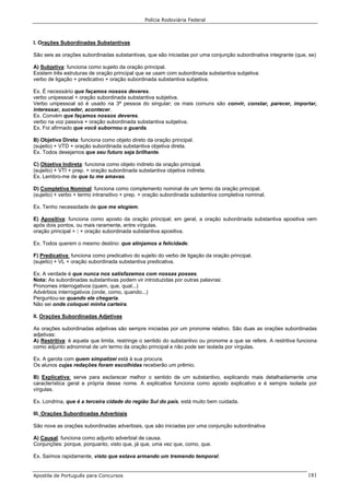Polícia Rodoviária Federal
Apostila de Português para Concursos 181
I. Orações Subordinadas Substantivas
São seis as orações subordinadas substantivas, que são iniciadas por uma conjunção subordinativa integrante (que, se)
A) Subjetiva: funciona como sujeito da oração principal.
Existem três estruturas de oração principal que se usam com subordinada substantiva subjetiva:
verbo de ligação + predicativo + oração subordinada substantiva subjetiva.
Ex. É necessário que façamos nossos deveres.
verbo unipessoal + oração subordinada substantiva subjetiva.
Verbo unipessoal só é usado na 3ª pessoa do singular; os mais comuns são convir, constar, parecer, importar,
interessar, suceder, acontecer.
Ex. Convém que façamos nossos deveres.
verbo na voz passiva + oração subordinada substantiva subjetiva.
Ex. Foi afirmado que você subornou o guarda.
B) Objetiva Direta: funciona como objeto direto da oração principal.
(sujeito) + VTD + oração subordinada substantiva objetiva direta.
Ex. Todos desejamos que seu futuro seja brilhante.
C) Objetiva Indireta: funciona como objeto indireto da oração principal.
(sujeito) + VTI + prep. + oração subordinada substantiva objetiva indireta.
Ex. Lembro-me de que tu me amavas.
D) Completiva Nominal: funciona como complemento nominal de um termo da oração principal.
(sujeito) + verbo + termo intransitivo + prep. + oração subordinada substantiva completiva nominal.
Ex. Tenho necessidade de que me elogiem.
E) Apositiva: funciona como aposto da oração principal; em geral, a oração subordinada substantiva apositiva vem
após dois pontos, ou mais raramente, entre vírgulas.
oração principal + : + oração subordinada substantiva apositiva.
Ex. Todos querem o mesmo destino: que atinjamos a felicidade.
F) Predicativa: funciona como predicativo do sujeito do verbo de ligação da oração principal.
(sujeito) + VL + oração subordinada substantiva predicativa.
Ex. A verdade é que nunca nos satisfazemos com nossas posses.
Nota: As subordinadas substantivas podem vir introduzidas por outras palavras:
Pronomes interrogativos (quem, que, qual...)
Advérbios interrogativos (onde, como, quando...)
Perguntou-se quando ele chegaria.
Não sei onde coloquei minha carteira.
II. Orações Subordinadas Adjetivas
As orações subordinadas adjetivas são sempre iniciadas por um pronome relativo. São duas as orações subordinadas
adjetivas:
A) Restritiva: é aquela que limita, restringe o sentido do substantivo ou pronome a que se refere. A restritiva funciona
como adjunto adnominal de um termo da oração principal e não pode ser isolada por vírgulas.
Ex. A garota com quem simpatizei está à sua procura.
Os alunos cujas redações foram escolhidas receberão um prêmio.
B) Explicativa: serve para esclarecer melhor o sentido de um substantivo, explicando mais detalhadamente uma
característica geral e própria desse nome. A explicativa funciona como aposto explicativo e é sempre isolada por
vírgulas.
Ex. Londrina, que é a terceira cidade do região Sul do país, está muito bem cuidada.
III. Orações Subordinadas Adverbiais
São nove as orações subordinadas adverbiais, que são iniciadas por uma conjunção subordinativa
A) Causal: funciona como adjunto adverbial de causa.
Conjunções: porque, porquanto, visto que, já que, uma vez que, como, que.
Ex. Saímos rapidamente, visto que estava armando um tremendo temporal.
 