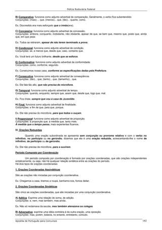 Polícia Rodoviária Federal
Apostila de Português para Concursos 182
B) Comparativa: funciona como adjunto adverbial de comparação. Geralmente, o verbo fica subentendido
Conjunções: (mais) ... que, (menos)... que, (tão)... quanto, como.
Ex. Diocresildo era mais esforçado que o irmão(era).
C) Concessiva: funciona como adjunto adverbial de concessão.
Conjunções: embora, conquanto, inobstante, não obstante, apesar de que, se bem que, mesmo que, posto que, ainda
que, em que pese.
Ex. Todos se retiraram, apesar de não terem terminado a prova.
D) Condicional: funciona como adjunto adverbial de condição.
Conjunções: se, a menos que, desde que, caso, contanto que.
Ex. Você terá um futuro brilhante, desde que se esforce.
E) Conformativa: funciona como adjunto adverbial de conformidade.
Conjunções: como, conforme, segundo.
Ex. Construímos nossa casa, conforme as especificações dadas pela Prefeitura.
F) Consecutiva: funciona como adjunto adverbial de conseqüência.
Conjunções: (tão)... que, (tanto)... que, (tamanho)... que.
Ex. Ele fala tão alto, que não precisa do microfone.
G) Temporal: funciona como adjunto adverbial de tempo.
Conjunções: quando, enquanto, sempre que, assim que, desde que, logo que, mal.
Ex. Fico triste, sempre que vou à casa de Juvenildo.
H) Final: funciona como adjunto adverbial de finalidade.
Conjunções: a fim de que, para que, porque.
Ex. Ele não precisa do microfone, para que todos o ouçam.
I) Proporcional: funciona como adjunto adverbial de proporção.
Conjunções: à proporção que, à medida que, tanto mais.
À medida que o tempo passa, mais experientes ficamos.
IV. Orações Reduzidas
Quando uma oração subordinada se apresenta sem conjunção ou pronome relativo e com o verbo no
infinitivo, no particípio ou no gerúndio, dizemos que ela é uma oração reduzida, acrescentando-lhe o nome de
infinitivo, de particípio ou de gerúndio.
Ex. Ele não precisa de microfone, para o ouvirem.
Período Composto por Coordenação
Um período composto por coordenação é formado por orações coordenadas, que são orações independentes
sintaticamente, ou seja, não há qualquer relação sintática entre as orações do período.
Há dois tipos de orações coordenadas:
1. Orações Coordenadas Assindéticas
São as orações não iniciadas por conjunção coordenativa.
Ex. Chegamos a casa, tiramos a roupa, banhamo-nos, fomos deitar.
2. Orações Coordenadas Sindéticas
São cinco as orações coordenadas, que são iniciadas por uma conjunção coordenativa.
A) Aditiva: Exprime uma relação de soma, de adição.
Conjunções: e, nem, mas também, mas ainda.
Ex. Não só reclamava da escola, mas também atenazava os colegas.
B) Adversativa: exprime uma idéia contrária à da outra oração, uma oposição.
Conjunções: mas, porém, todavia, no entanto, entretanto, contudo.
 