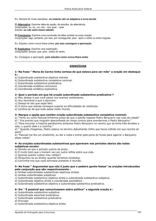Polícia Rodoviária Federal
Apostila de Português para Concursos 183
Ex. Sempre foi muito estudioso, no entanto não se adaptava à nova escola.
C) Alternativa: Exprime idéia de opção, de escolha, de alternância.
Conjunções: ou, ou...ou, ora... ora, quer... quer.
Estude, ou não sairá nesse sábado.
D) Conclusiva: Exprime uma conclusão da idéia contida na outra oração.
Conjunções: logo, portanto, por isso, por conseguinte, pois - após o verbo ou entre vírgulas.
Ex. Estudou como nunca fizera antes, por isso conseguiu a aprovação.
E) Explicativa: Exprime uma explicação.
Conjunções: porque, que, pois - antes do verbo.
Ex. Conseguiu a aprovação, pois estudou como nunca fizera antes.
EXERCÍCIOS
1- Na frase " Maria do Carmo tinha certeza de que estava para ser mãe" a oração em destaque
é :
a) Subordinada substantiva objetiva indireta
b) Subordinada substantiva completiva nominal.
c) Subordinada substantiva predicativa.
d) Coordenada sindética conclusiva
e) Coordenada sindética explicativa
2- Qual o período em que há oração subordinada substantiva predicativa ?
a) Meu desejo é que você passe nos exames vestibulares.
b) Sou favorável a que o aprovem.
c) Desejo-te isto que sejas feliz.
d) O aluno que estuda consegue superar as dificuldades do vestibular.
e) Lembre-se de que tudo passa neste mundo.
3- Marque a opção que contém oração subordinada substantiva completiva nominal:
a) "Tanto eu como Pascoal tínhamos preço de que o patrão topasse Pedro Barqueiro nas ruas da cidade"
b) " Era preciso que ninguém desconfiasse do nosso conluio para prendermos o Pedro Barqueiro."
c) "Para encurtar a história patrãozinho achamos Pedro Barqueiro no rancho que só tinha três divisões a
sala, o quarto dele e a cozinha."
d) " Quando chegamos, Pedro estava no terreiro debulhando milho que havia colhido em sua rocinha ali
perto "
e) "Pascoal me fez um sinalzinho, eu dei a volta e entrei pela porta do fundo para agarrar o Barqueiro
pelas costas"
4- As orações subordinadas substantivas que aparecem nos períodos abaixo são todas
subjetivas exceto:
a) Decidiu-se que o período subiria de preço.
b) É muito bom que o homem vez por outra reflita sobre sua vida.
c) Ignoras quanto custou meu relógio?
d) Perguntou-se ao diretor quando seríamos recebidos.
e) Convinha-nos que você estivesse presente à reunião.
5- Na frase " Argumentei que não é justo que o padeiro ganhe festas" as orações introduzidas
pela conjunção que são respectivamente :
a) Ambas subordinadas substantivas objetivas diretas
b) Ambas subordinadas subjetivas
c) Subordinada substantiva objetiva direta e subordinada substantiva subjetiva.
d) Subordinada objetiva direta e coordenada assindética .
e) Subordinada substantiva objetiva e subordinada substantiva predicativa.
6- Em " É possível que comunicassem sobre política" a segunda oração é :
a) Subordinada substantiva subjetiva.
b) Subordinada adverbial predicativa.
c) Subordinada substantiva predicativa
d) Principal
e) Subordinada substantiva objetiva direta.
 