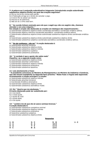 Polícia Rodoviária Federal
Apostila de Português para Concursos 184
7- A palavra se é conjunção subordinativa integrante (introduzindo oração subordinada
substantiva objetiva direta) em qual das orações seguintes?
a) Ele se morria de ciúmes pelo patrão.
b) A Federação arroga-se o direito de cancelar o jogo.
c) O aluno fez-se passar por doutor.
d) Precisa-se de pedreiros.
e) Não sei se o vinho está bom.
8- " As cunnãs tinham ensinado para ele que o sagüi-açu não era sagüim não, chamava
elevador e era uma máquina ."
Em relação à oração não destacada as orações em destaque são respectivamente :
a) Subordinada substantiva objetiva direta coordenada assindética coordenada sindética aditiva.
b) Subordinada adjetiva restritiva coordenada assindética -coordenada sindética aditiva.
c) Subordinada substantiva objetiva direta subordinada substantiva objetiva direta coordenada sindética
aditiva.
d) Subordinada substantiva objetiva direta subordinada substantiva objetiva direta
e) Subordinada substantiva subjetiva coordenada assindética coordenada sindética aditiva.
9- " Se ele confessou , não sei." A oração destacada é:
a) Subordinada adverbial temporal
b) Subordinada substantiva objetiva direta
c) Subordinada substantiva objetiva indireta
d) Subordinada substantiva supletiva
e) Subordinada substantiva predicativa
10- " A verdade é que a gente não sabia nada"
Classifica -se a segunda oração como:
a) Subordinada substantiva objetiva direta
b) Subordinada adverbial conformativa
c) Subordinada substantiva objetiva indireta
d) Subordinada substantiva predicativa
e) Subordinada substantiva apositiva.
11- Leia atentamente a frase:
" O presidente comunicou ao Ministro do Planejamento e ao Ministro da Indústria e Comércio,
que não haverá expediente na Segunda-feira próxima." Nesta frase a vírgula está separando
erroneamente a oração principal e a oração:
a) Subordinada substantiva objetiva indireta
b) Subordinada adverbial temporal
c) Coordenada Sindética adversativa
d) Subordinada substantiva objetiva direta
e) Subordinada substantiva assindética modal.
12- Em " Queria que me ajudasses. "
O trecho destacado pode ser substituído por:
a) a sua ajuda
b) a vossa ajuda
c) a ajuda de você
d) a ajuda deles
e) a tua ajuda.
13- " Lembro-me de que ele só usava camisas brancas."
A oração destacada é:
a) Subordinada substantiva completiva nominal
b) Subordinada substantiva objetiva indireta
c) Subordinada substantiva predicativa
d) Subordina substantiva subjetiva.
e) Subordinada substantiva objetiva direta
Respostas
1- B
2- A
3- A
4- C
5- C
6- A
7- E
8- A
9- B
10-D
11-A
12-E
13- C
 