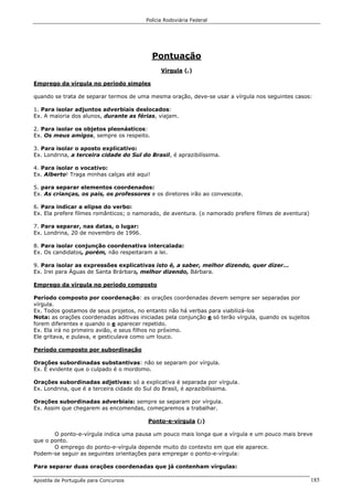Polícia Rodoviária Federal
Apostila de Português para Concursos 185
Pontuação
Vírgula (,)
Emprego da vírgula no período simples
quando se trata de separar termos de uma mesma oração, deve-se usar a vírgula nos seguintes casos:
1. Para isolar adjuntos adverbiais deslocados:
Ex. A maioria dos alunos, durante as férias, viajam.
2. Para isolar os objetos pleonásticos:
Ex. Os meus amigos, sempre os respeito.
3. Para isolar o aposto explicativo:
Ex. Londrina, a terceira cidade do Sul do Brasil, é aprazibilíssima.
4. Para isolar o vocativo:
Ex. Alberto! Traga minhas calças até aqui!
5. para separar elementos coordenados:
Ex. As crianças, os pais, os professores e os diretores irão ao convescote.
6. Para indicar a elipse do verbo:
Ex. Ela prefere filmes românticos; o namorado, de aventura. (o namorado prefere filmes de aventura)
7. Para separar, nas datas, o lugar:
Ex. Londrina, 20 de novembro de 1996.
8. Para isolar conjunção coordenativa intercalada:
Ex. Os candidatos, porém, não respeitaram a lei.
9. Para isolar as expressões explicativas isto é, a saber, melhor dizendo, quer dizer...
Ex. Irei para Águas de Santa Brárbara, melhor dizendo, Bárbara.
Emprego da vírgula no período composto
Período composto por coordenação: as orações coordenadas devem sempre ser separadas por
vírgula.
Ex. Todos gostamos de seus projetos, no entanto não há verbas para viabilizá-los
Nota: as orações coordenadas aditivas iniciadas pela conjunção e só terão vírgula, quando os sujeitos
forem diferentes e quando o e aparecer repetido.
Ex. Ela irá no primeiro avião, e seus filhos no próximo.
Ele gritava, e pulava, e gesticulava como um louco.
Período composto por subordinação
Orações subordinadas substantivas: não se separam por vírgula.
Ex. É evidente que o culpado é o mordomo.
Orações subordinadas adjetivas: só a explicativa é separada por vírgula.
Ex. Londrina, que é a terceira cidade do Sul do Brasil, é aprazibilíssima.
Orações subordinadas adverbiais: sempre se separam por vírgula.
Ex. Assim que chegarem as encomendas, começaremos a trabalhar.
Ponto-e-vírgula (;)
O ponto-e-vírgula indica uma pausa um pouco mais longa que a vírgula e um pouco mais breve
que o ponto.
O emprego do ponto-e-vírgula depende muito do contexto em que ele aparece.
Podem-se seguir as seguintes orientações para empregar o ponto-e-vírgula:
Para separar duas orações coordenadas que já contenham vírgulas:
 
