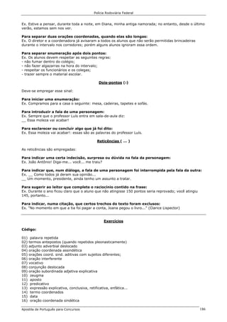 Polícia Rodoviária Federal
Apostila de Português para Concursos 186
Ex. Estive a pensar, durante toda a noite, em Diana, minha antiga namorada; no entanto, desde o último
verão, estamos sem nos ver.
Para separar duas orações coordenadas, quando elas são longas:
Ex. O diretor e a coordenadora já avisaram a todos os alunos que não serão permitidas brincadeiras
durante o intervalo nos corredores; porém alguns alunos ignoram essa ordem.
Para separar enumeração após dois pontos:
Ex. Os alunos devem respeitar as seguintes regras:
- não fumar dentro do colégio;
- não fazer algazarras na hora do intervalo;
- respeitar os funcionários e os colegas;
- trazer sempre o material escolar.
Dois-pontos (:)
Deve-se empregar esse sinal:
Para iniciar uma enumeração:
Ex. Compramos para a casa o seguinte: mesa, cadeiras, tapetes e sofás.
Para introduzir a fala de uma personagem:
Ex. Sempre que o professor Luís entra em sala-de-aula diz:
__ Essa moleza vai acabar!
Para esclarecer ou concluir algo que já foi dito:
Ex. Essa moleza vai acabar!: essas são as palavras do professor Luís.
Reticências ( ... )
As reticências são empregadas:
Para indicar uma certa indecisão, surpresa ou dúvida na fala da personagem:
Ex. João Antônio! Diga-me... você... me traiu?
Para indicar que, num diálogo, a fala de uma personagem foi interrompida pela fala da outra:
Ex. __ Como todos já deram sua opinião...
__ Um momento, presidente, ainda tenho um assunto a tratar.
Para sugerir ao leitor que complete o raciocínio contido na frase:
Ex. Durante o ano ficou claro que o aluno que não atingisse 150 pontos seria reprovado; você atingiu
145, portanto...
Para indicar, numa citação, que certos trechos do texto foram exclusos:
Ex. "No momento em que a tia foi pagar a conta, Joana pegou o livro..." (Clarice Lispector)
Exercícios
Código:
01) palavra repetida
02) termos antepostos (quando repetidos pleonasticamente)
03) adjunto adverbial deslocado
04) oração coordenada assindética
05) orações coord. sind. aditivas com sujeitos diferentes;
06) oração interferente
07) vocativo
08) conjunção deslocada
09) oração subordinada adjetiva explicativa
10) zeugma
11) aposto
12) predicativo
13) expressão explicativa, conclusiva, retificativa, enfática...
14) termo coordenados
15) data
16) oração coordenada sindética
 