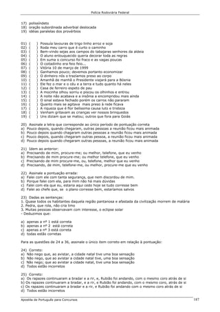 Polícia Rodoviária Federal
Apostila de Português para Concursos 187
17) polissíndeto
18) oração subordinada adverbial deslocada
19) idéias paralelas dos provérbios
01) ( ) Possuía lavouras de trigo linho arroz e soja
02) ( ) Roda meu carro que é curto o caminho
03) ( ) Bem-vindo sejas aos campos do tabajaras senhores da aldeia
04) ( ) O aluno enlouquecido queria decorar toda as regras
05) ( ) Em suma o concurso foi fraco e as vagas poucas
06) ( ) O coitadinho era feio feio...
07) ( ) Vitória 10 de março de 1999
08) ( ) Ganhamos pouco; devemos portanto economizar
09) ( ) O dinheiro nós o trazíamos preso ao corpo
10) ( ) Amanhã de manhã o Presidente viajará para a Bósnia
11) ( ) Ele fez o mar e o céu e a terra e tudo quanto há neles
12) ( ) Casa de ferreiro espeto de pau
13) ( ) A mocinha olhou sorriu e piscou os olhinhos e entrou
14) ( ) A noite não acabava e a insônia a encompridou mais ainda
15) ( ) O sinal estava fechado porém os carros não pararam
16) ( ) Quanto mais se agitava mais preso à rede ficava
17) ( ) A riqueza que é flor belíssima causa luto e tristeza
18) ( ) Venham gritavam as crianças ver nossos brinquedos
19) ( ) Uns diziam que se matou; outros que fora para Goiás
20) Assinale a letra que corresponde ao único período de pontuação correta
a) Pouco depois, quando chegaram, outras pessoas a reunião ficou mais animada
b) Pouco depois quando chagaram outras pessoas a reunião ficou mais animada
c) Pouco depois, quando chegaram outras pessoa, a reunião ficou mais animada
d) Pouco depois quando chegaram outras pessoas, a reunião ficou mais animada
21) Idem ao anterior:
a) Precisando de mim, procure-me; ou melhor, telefone, que eu venho
b) Precisando de mim procure-me; ou melhor telefone, que eu venho
c) Precisando de mim procure-me, ou, telefone, melhor que eu venho
d) Precisando, de mim, telefone-me, ou melhor, procure-me que eu venho
22) Assinale a pontuação errada:
a) Falei com ele com tanta segurança, que nem discordou de mim.
b) Porque falei com ela, para mim não há mais dúvidas
c) Falei com ela que eu, estaria aqui cedo hoje se tudo corresse bem
d) Falei ao chefe que, se o plano corresse bem, estaríamos salvos
23) Dadas as sentenças:
1. Quase todos os habitantes daquela região pantanosa e afastada da civilização morrem de malária
2. Pedra, que rola, não cria limo
3. Muitas pessoas observavam com interesse, o eclipse solar
- Deduzimos que:
a) apenas a nº 1 está correta
b) apenas a nº 2 está correta
c) apenas a nº 3 está correta
d) todas estão corretas
Para as questões de 24 a 36, assinale o único item correto em relação à pontuação:
24) Correto:
a) Não nego que, ao avistar, a cidade natal tive uma boa sensação
b) Não nego, que ao avistar a cidade natal tive, uma boa sensação
c) Não nego; que ao avistar a cidade natal, tive uma boa sensação
d) Todos estão incorretos
25) Correto:
a) Os rapazes continuaram a bradar e a rir, e, Rubião foi andando, com o mesmo coro atrás de si
b) Os rapazes continuaram a bradar, e a rir, e Rubião foi andando, com o mesmo coro, atrás de si
c) Os rapazes continuaram a bradar e a rir, e Rubião foi andando com o mesmo coro atrás de si
d) Todos estão incorretos
 