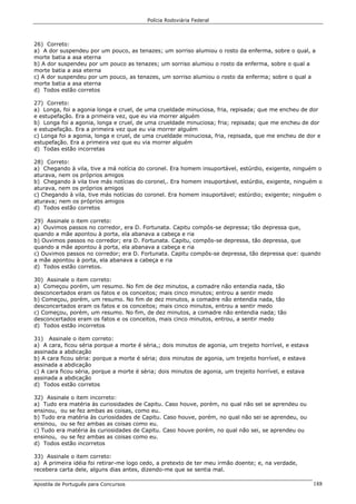 Polícia Rodoviária Federal
Apostila de Português para Concursos 188
26) Correto:
a) A dor suspendeu por um pouco, as tenazes; um sorriso alumiou o rosto da enferma, sobre o qual, a
morte batia a asa eterna
b) A dor suspendeu por um pouco as tenazes; um sorriso alumiou o rosto da enferma, sobre o qual a
morte batia a asa eterna
c) A dor suspendeu por um pouco, as tenazes, um sorriso alumiou o rosto da enferma; sobre o qual a
morte batia a asa eterna
d) Todos estão corretos
27) Correto:
a) Longa, foi a agonia longa e cruel, de uma crueldade minuciosa, fria, repisada; que me encheu de dor
e estupefação. Era a primeira vez, que eu via morrer alguém
b) Longa foi a agonia, longa e cruel, de uma crueldade minuciosa; fria; repisada; que me encheu de dor
e estupefação. Era a primeira vez que eu via morrer alguém
c) Longa foi a agonia, longa e cruel, de uma crueldade minuciosa, fria, repisada, que me encheu de dor e
estupefação. Era a primeira vez que eu via morrer alguém
d) Todas estão incorretas
28) Correto:
a) Chegando à vila, tive a má notícia do coronel. Era homem insuportável, estúrdio, exigente, ninguém o
aturava, nem os próprios amigos
b) Chegando à vila tive más notícias do coronel,. Era homem insuportável, estúrdio, exigente, ninguém o
aturava, nem os próprios amigos
c) Chegando à vila, tive más notícias do coronel. Era homem insuportável; estúrdio; exigente; ninguém o
aturava; nem os próprios amigos
d) Todos estão corretos
29) Assinale o item correto:
a) Ouvimos passos no corredor, era D. Fortunata. Capitu compôs-se depressa; tão depressa que,
quando a mãe apontou à porta, ela abanava a cabeça e ria
b) Ouvimos passos no corredor; era D. Fortunata. Capitu, compôs-se depressa, tão depressa, que
quando a mãe apontou à porta, ela abanava a cabeça e ria
c) Ouvimos passos no corredor; era D. Fortunata. Capitu compôs-se depressa, tão depressa que: quando
a mãe apontou à porta, ela abanava a cabeça e ria
d) Todos estão corretos.
30) Assinale o item correto:
a) Começou porém, um resumo. No fim de dez minutos, a comadre não entendia nada, tão
desconcertados eram os fatos e os conceitos; mais cinco minutos; entrou a sentir medo
b) Começou, porém, um resumo. No fim de dez minutos, a comadre não entendia nada, tão
desconcertados eram os fatos e os conceitos; mais cinco minutos, entrou a sentir medo
c) Começou, porém, um resumo. No fim, de dez minutos, a comadre não entendia nada; tão
desconcertados eram os fatos e os conceitos, mais cinco minutos, entrou, a sentir medo
d) Todos estão incorretos
31) Assinale o item correto:
a) A cara, ficou séria porque a morte é séria,; dois minutos de agonia, um trejeito horrível, e estava
assinada a abdicação
b) A cara ficou séria: porque a morte é séria; dois minutos de agonia, um trejeito horrível, e estava
assinada a abdicação
c) A cara ficou séria, porque a morte é séria; dois minutos de agonia, um trejeito horrível, e estava
assinada a abdicação
d) Todos estão corretos
32) Assinale o item incorreto:
a) Tudo era matéria às curiosidades de Capitu. Caso houve, porém, no qual não sei se aprendeu ou
ensinou, ou se fez ambas as coisas, como eu.
b) Tudo era matéria às curiosidades de Capitu. Caso houve, porém, no qual não sei se aprendeu, ou
ensinou, ou se fez ambas as coisas como eu.
c) Tudo era matéria às curiosidades de Capitu. Caso houve porém, no qual não sei, se aprendeu ou
ensinou, ou se fez ambas as coisas como eu.
d) Todos estão incorretos
33) Assinale o item correto:
a) A primeira idéia foi retirar-me logo cedo, a pretexto de ter meu irmão doente; e, na verdade,
recebera carta dele, alguns dias antes, dizendo-me que se sentia mal.
 