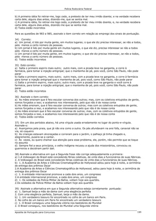 Polícia Rodoviária Federal
Apostila de Português para Concursos 189
b) A primeira idéia foi retirar-me, logo cedo, a pretexto de ter meu irmão doente; e na verdade recebera
carta dele, alguns dias antes, dizendo-me, que se sentia mal.
c) A primeira idéia, foi retirar-me logo cedo, a pretexto de ter meu irmão doente, e, na verdade recebera
carta dele, alguns dias antes, dizendo-me que se sentia mal.
d) Todos estão incorretos
Para as questões de 983 a 985, assinale o item correto em relação ao emprego dos sinais de pontuação.
34) Correto:
a) Um jornal, é lido por muita gente, em muitos lugares; o que ele diz precisa interessar, se não a todos,
pelo menos a certo número de pessoas.
b) Um jornal é lido por muita gente em muitos lugares, o que ele diz, precisa interessar se não a todos
pelo menos a certo número de pessoas.
c) Um jornal é lido por muita gente, em muitos lugares; o que ele diz precisa interessar, se não a todos,
pelo menos a certo número de pessoas.
d) Todos estão incorretos
35) Está correto:
a) Salta o primeiro espirro mais outro; outro mais, com a picada leve na garganta, e corre à
farmácia, para tomar a injeção antigripal; que o mantenha de pé, pois você, como São Paulo, não pode
parar
b) Salta o primeiro espirro, mais outro; outro mais, com a picada leve na garganta, e corre à farmácia
para tomar a injeção antigripal que o mantenha de pé, pois você, como São Paulo, não pode parar
c) Salta o primeiro espirro, mais outro; outro mais; com a picada leve na garganta e você corre à
farmácia, para tomar a injeção antigripal, que o mantenha de pé, pois você, como São Paulo, não pode
parar
d) Todos estão incorretos
36) Assinale o item correto:
a) As mães ensinam que é feio escutar conversa dos outros; mas, com os coletivos entupidos de gente,
somos forçados a isso; e acabamos nos interessando, pelo que não é de nossa conta
b) As mães ensinam, que é feio escutar conversa de outros; mas com os coletivos entupidos de gente,
somos forçados a isso, e acabamos nos interessando pelo que não é de nossa conta
c) As mães ensinam que é feio escutar conversa de outros; mas, com os coletivos entupidos de gente,
somos forçados a isso, e acabamos nos interessando pelo que não é de nossa conta
d) Todos estão corretos
37) Em um dos períodos abaixo, há uma vírgula usada erradamente no lugar do ponto-e-vírgula.
Assinale-o:
a) Avançamos pela praia, que já não era como a outra. Os pés afundavam na arei fofa, canavial não se
via, só coqueiro
b) As crianças estavam alvoraçadas e correram para o jardim, o palhaço já tinha chegado e,
alegremente, pusera-se a cantar.
c) Às vezes, eu quero chamar sua atenção para esse problema, ele, porém, não permite que se toque
no assunto
d) Sempre fiel a seus princípios, o velho indígena recusou a ajuda dos missionários, convocou os
guerreiros e decidiram partir dali.
38) Assinale a alternativa em que a Segunda frase não corrige adequadamente a primeira:
a) 1.A Volkswgen do Brasil está concedendo férias coletivas, de vinte dias a funcionários de suas fábricas.
2. A Volkswgen do Brasil está concedendo férias coletivas de vinte dias a funcionários de suas fábricas.
b) 1. A Academia de Artes e Ciências Cinematográfica de Hollywood adiou para hoje à noite, a cerimônia
de entrega dos prêmios Oscar
2.A Academia de Artes e Ciências Cinematográfica de Hollywood, adiou para hoje à noite, a cerimônia de
entrega dos prêmios Oscar
c) 1. A entidade internacional promove a cada dois anos, um congresso
2.A entidade internacional promove, a cada dois anos, um congresso
d) 1. Os soldados da Polícia Militar da Bahia, voltam hoje aos quartéis.
2.Os soldados da Polícia Militar da Bahia voltam hoje aos quartéis
39) Assinale a alternativa em que a Segunda alternativa esteja corretamente pontuada:
a) 1. Samuel beija a mão da dama com uma elegância perfeita
2. Com uma elegância perfeita, Samuel, beija a mão da dama.
b) 1. Um verdadeiro tesouro foi encontrado no cofre de um banco em Paris.
2. No cofre de um banco em Paris foi encontrado um verdadeiro tesouro
c) 1. O Brasil conseguiu uma Segunda vitória nos bastidores do Mundial
2. O Brasil conseguiu, nos bastidores do Mundial uma Segunda vitória
 