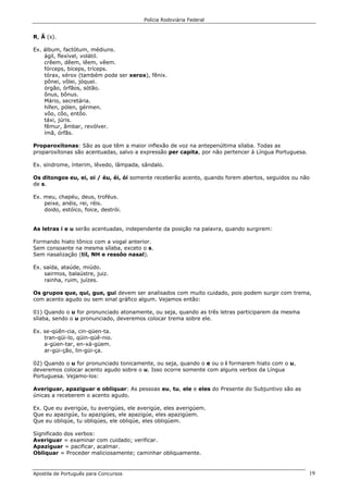 Polícia Rodoviária Federal
Apostila de Português para Concursos 19
R, Ã (s).
Ex. álbum, factótum, médiuns.
ágil, flexível, volátil.
crêem, dêem, lêem, vêem.
fórceps, bíceps, tríceps.
tórax, xérox (também pode ser xerox), fênix.
pônei, vôlei, jóquei.
órgão, órfãos, sótão.
ônus, bônus.
Mário, secretária.
hífen, pólen, gérmen.
vôo, côo, entôo.
táxi, júris.
fêmur, âmbar, revólver.
ímã, órfãs.
Proparoxítonas: São as que têm a maior inflexão de voz na antepenúltima sílaba. Todas as
proparoxítonas são acentuadas, salvo a expressão per capita, por não pertencer à Língua Portuguesa.
Ex. síndrome, ínterim, lêvedo, lâmpada, sândalo.
Os ditongos eu, ei, oi / éu, éi, ói somente receberão acento, quando forem abertos, seguidos ou não
de s.
Ex. meu, chapéu, deus, troféus.
peixe, anéis, rei, réis.
doido, estóico, foice, destrói.
As letras i e u serão acentuadas, independente da posição na palavra, quando surgirem:
Formando hiato tônico com a vogal anterior.
Sem consoante na mesma sílaba, exceto o s.
Sem nasalização (til, NH e ressôo nasal).
Ex. saída, ataúde, miúdo.
sairmos, balaústre, juiz.
rainha, ruim, juízes.
Os grupos que, qui, gue, gui devem ser analisados com muito cuidado, pois podem surgir com trema,
com acento agudo ou sem sinal gráfico algum. Vejamos então:
01) Quando o u for pronunciado atonamente, ou seja, quando as três letras participarem da mesma
sílaba, sendo o u pronunciado, deveremos colocar trema sobre ele.
Ex. se-qüên-cia, cin-qüen-ta.
tran-qüi-lo, qüin-qüê-nio.
a-güen-tar, en-xá-güem.
ar-güi-ção, lin-güi-ça.
02) Quando o u for pronunciado tonicamente, ou seja, quando o e ou o i formarem hiato com o u,
deveremos colocar acento agudo sobre o u. Isso ocorre somente com alguns verbos da Língua
Portuguesa. Vejamo-los:
Averiguar, apaziguar e obliquar: As pessoas eu, tu, ele e eles do Presente do Subjuntivo são as
únicas a receberem o acento agudo.
Ex. Que eu averigúe, tu averigúes, ele averigúe, eles averigúem.
Que eu apazigúe, tu apazigúes, ele apazigúe, eles apazigúem.
Que eu obliqúe, tu obliqúes, ele obliqúe, eles obliqúem.
Significado dos verbos:
Averiguar = examinar com cuidado; verificar.
Apaziguar = pacificar, acalmar.
Obliquar = Proceder maliciosamente; caminhar obliquamente.
 