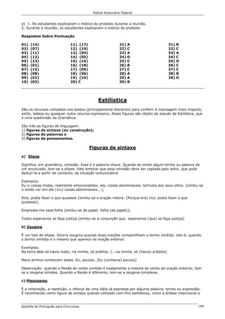 Polícia Rodoviária Federal
Apostila de Português para Concursos 190
d) 1. Os estudantes explicaram o motivo do protesto durante a reunião.
2. Durante a reunião, os estudantes explicaram o motivo do protesto
Respostas Sobre Pontuação
01) (14)
02) (07)
03) (11)
04) (12)
05) (13)
06) (01)
07) (15)
08) (08)
09) (02)
10) (03)
11) (17)
12) (19)
13) (04)
14) (05)
15) (16)
16) (18)
17) (09)
18) (06)
19) (10)
20) C
21) A
22) C
23) A
24) D
25) C
26) B
27) C
28) A
29) A
30) B
31) B
32) C
33) A
34) C
35) D
36) C
37) C
38) B
39) D
Estilística
São os recursos utilizados nos textos (principalmente literários) para conferir à mensagem mais impacto,
estilo, beleza ou qualquer outro recurso expressivo. Essas figuras são objeto do estudo da Estilística, que
é uma subdivisão da Gramática.
São três as figuras de linguagem:
1) figuras de sintaxe (ou construção);
2) figuras de palavras e
3) figuras de pensamentos.
Figuras de sintaxe
a) Elipse
Significa, em gramática, omissão. Essa é a palavra-chave. Quando se omite algum termo ou palavra de
um enunciado, tem-se a elipse. Vale lembrar que essa omissão deve ser captada pelo leitor, que pode
deduzi-la a partir do contexto, da situação comunicativa.
Exemplos:
Eu vi coisas lindas, realmente emocionantes; ela, coisas abomináveis, terríveis aos seus olhos. [omitiu-se
o verbo ver em ela (viu) coisas abomináveis...];
Rico, podia fazer o que quisesse [omitiu-se a oração inteira: (Porque era) rico, podia fazer o que
quisesse];
Empreste-me essa folha [omitiu-se de papel: folha (de papel)];
Todos esperamos se faça justiça [omitiu-se a conjunção que: esperamos (que) se faça justiça]
b) Zeugma
É um tipo de elipse. Ocorre zeugma quando duas orações compartilham o termo omitido. Isto é, quando
o termo omitido é o mesmo que aparece na oração anterior.
Exemplos:
Na terra dele só havia mato; na minha, só prédios. [...na minha, só (havia) prédios]
Meus primos conheciam todos. Eu, poucos. [Eu (conhecia) poucos]
Observação: quando a flexão do verbo omitido é exatamente a mesma do verbo da oração anterior, tem
se a zeugma simples. Quando a flexão é diferente, tem-se a zeugma complexa.
c) Pleonasmo
É a reiteração, a repetição, o reforço de uma idéia já expressa por alguma palavra, termo ou expressão.
É reconhecido como figura de sintaxe quando utilizado com fins estilísticos, como a ênfase intencional a
 