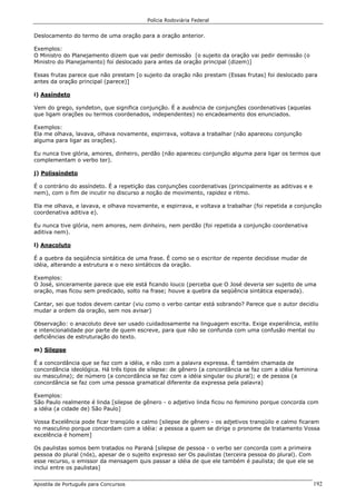 Polícia Rodoviária Federal
Apostila de Português para Concursos 192
Deslocamento do termo de uma oração para a oração anterior.
Exemplos:
O Ministro do Planejamento dizem que vai pedir demissão [o sujeito da oração vai pedir demissão (o
Ministro do Planejamento) foi deslocado para antes da oração principal (dizem)]
Essas frutas parece que não prestam [o sujeito da oração não prestam (Essas frutas) foi deslocado para
antes da oração principal (parece)]
i) Assíndeto
Vem do grego, syndeton, que significa conjunção. É a ausência de conjunções coordenativas (aquelas
que ligam orações ou termos coordenados, independentes) no encadeamento dos enunciados.
Exemplos:
Ela me olhava, lavava, olhava novamente, espirrava, voltava a trabalhar (não apareceu conjunção
alguma para ligar as orações).
Eu nunca tive glória, amores, dinheiro, perdão (não apareceu conjunção alguma para ligar os termos que
complementam o verbo ter).
j) Polissíndeto
É o contrário do assíndeto. É a repetição das conjunções coordenativas (principalmente as aditivas e e
nem), com o fim de incutir no discurso a noção de movimento, rapidez e ritmo.
Ela me olhava, e lavava, e olhava novamente, e espirrava, e voltava a trabalhar (foi repetida a conjunção
coordenativa aditiva e).
Eu nunca tive glória, nem amores, nem dinheiro, nem perdão (foi repetida a conjunção coordenativa
aditiva nem).
l) Anacoluto
É a quebra da seqüência sintática de uma frase. É como se o escritor de repente decidisse mudar de
idéia, alterando a estrutura e o nexo sintáticos da oração.
Exemplos:
O José, sinceramente parece que ele está ficando louco (perceba que O José deveria ser sujeito de uma
oração, mas ficou sem predicado, solto na frase; houve a quebra da seqüência sintática esperada).
Cantar, sei que todos devem cantar (viu como o verbo cantar está sobrando? Parece que o autor decidiu
mudar a ordem da oração, sem nos avisar)
Observação: o anacoluto deve ser usado cuidadosamente na linguagem escrita. Exige experiência, estilo
e intencionalidade por parte de quem escreve, para que não se confunda com uma confusão mental ou
deficiências de estruturação do texto.
m) Silepse
É a concordância que se faz com a idéia, e não com a palavra expressa. É também chamada de
concordância ideológica. Há três tipos de silepse: de gênero (a concordância se faz com a idéia feminina
ou masculina); de número (a concordância se faz com a idéia singular ou plural); e de pessoa (a
concordância se faz com uma pessoa gramatical diferente da expressa pela palavra)
Exemplos:
São Paulo realmente é linda [silepse de gênero - o adjetivo linda ficou no feminino porque concorda com
a idéia (a cidade de) São Paulo]
Vossa Excelência pode ficar tranqüilo e calmo [silepse de gênero - os adjetivos tranqüilo e calmo ficaram
no masculino porque concordam com a idéia: a pessoa a quem se dirige o pronome de tratamento Vossa
excelência é homem]
Os paulistas somos bem tratados no Paraná [silepse de pessoa - o verbo ser concorda com a primeira
pessoa do plural (nós), apesar de o sujeito expresso ser Os paulistas (terceira pessoa do plural). Com
esse recurso, o emissor da mensagem quis passar a idéia de que ele também é paulista; de que ele se
inclui entre os paulistas]
 