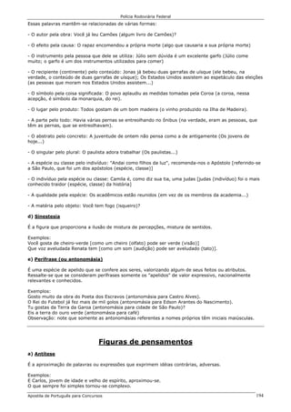 Polícia Rodoviária Federal
Apostila de Português para Concursos 194
Essas palavras mantêm-se relacionadas de várias formas:
- O autor pela obra: Você já leu Camões (algum livro de Camões)?
- O efeito pela causa: O rapaz encomendou a própria morte (algo que causaria a sua própria morte)
- O instrumento pela pessoa que dele se utiliza: Júlio sem dúvida é um excelente garfo (Júlio come
muito; o garfo é um dos instrumentos utilizados para comer)
- O recipiente (continente) pelo conteúdo: Jonas já bebeu duas garrafas de uísque (ele bebeu, na
verdade, o conteúdo de duas garrafas de uísque); Os Estados Unidos assistem ao espetáculo das eleições
(as pessoas que moram nos Estados Unidos assistem...)
- O símbolo pela coisa significada: O povo aplaudiu as medidas tomadas pela Coroa (a coroa, nessa
acepção, é símbolo da monarquia, do rei).
- O lugar pelo produto: Todos gostam de um bom madeira (o vinho produzido na Ilha de Madeira).
- A parte pelo todo: Havia várias pernas se entreolhando no ônibus (na verdade, eram as pessoas, que
têm as pernas, que se entreolhavam).
- O abstrato pelo concreto: A juventude de ontem não pensa como a de antigamente (Os jovens de
hoje...)
- O singular pelo plural: O paulista adora trabalhar (Os paulistas...)
- A espécie ou classe pelo indivíduo: "Andai como filhos da luz", recomenda-nos o Apóstolo [referindo-se
a São Paulo, que foi um dos apóstolos (espécie, classe)]
- O indivíduo pela espécie ou classe: Camila é, como diz sua tia, uma judas [judas (indivíduo) foi o mais
conhecido traidor (espécie, classe) da história]
- A qualidade pela espécie: Os acadêmicos estão reunidos (em vez de os membros da academia...)
- A matéria pelo objeto: Você tem fogo (isqueiro)?
d) Sinestesia
É a figura que proporciona a ilusão de mistura de percepções, mistura de sentidos.
Exemplos:
Você gosta de cheiro-verde [como um cheiro (olfato) pode ser verde (visão)]
Que voz aveludada Renata tem [como um som (audição) pode ser aveludado (tato)].
e) Perífrase (ou antonomásia)
É uma espécie de apelido que se confere aos seres, valorizando algum de seus feitos ou atributos.
Ressalte-se que se consideram perífrases somente os "apelidos" de valor expressivo, nacionalmente
relevantes e conhecidos.
Exemplos:
Gosto muito da obra do Poeta dos Escravos (antonomásia para Castro Alves).
O Rei do Futebol já fez mais de mil golos (antonomásia para Edson Arantes do Nascimento).
Tu gostas da Terra da Garoa (antonomásia para cidade de São Paulo)?
Eis a terra do ouro verde (antonomásia para café)
Observação: note que somente as antonomásias referentes a nomes próprios têm iniciais maiúsculas.
Figuras de pensamentos
a) Antítese
É a aproximação de palavras ou expressões que exprimem idéias contrárias, adversas.
Exemplos:
E Carlos, jovem de idade e velho de espírito, aproximou-se.
O que sempre foi simples tornou-se complexo.
 