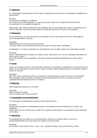 Polícia Rodoviária Federal
Apostila de Português para Concursos 195
b) Apóstrofe
É a interpelação inesperada de um ente real ou imaginário que se faz com a interrupção da seqüência do
pensamento.
Exemplo:
Sei de minhas condição vil e efêmera.
Sei também de minhas fraquezas. Tu, que queres aqui? (note que a seqüência foi interrompida
bruscamente com a evocação de alguém).
Observação: não confundir apóstrofe com apóstrofo, que é o sinal gráfico que indica a supressão de um
fonema. Exemplo: Tomei dois copos d'água (o apóstrofo indica que o fonema e foi supresso)
c) Eufemismo
É uma maneira de, por meio de palavras mais polidas, tornar mais suave e sutil uma informação de
cunho desagradável e chocante.
Exemplos:
Infelizmente ele se foi (em vez de ele morreu).
A criança nasceu com problemas mentais (em vez de A criança nasceu retardada)
d) Gradação: é a maneira ascendente ou descendente como as idéias podem ser organizadas na frase.
Exemplos:
Jonas, inesperadamente, assustou-se. Depois, gritou, aterrorizou-se e morreu (gradação ascendente, do
menor para o maior).
Ela é uma bandida, uma enganadora, uma sem-vergonha (gradação descendente, do maior para o
menor).
e) Ironia
Figura que consiste em dizer, com intenções sarcásticas e zombadoras, exatamente o contrário do que se
pensa, do que realmente se quer afirmar. Exige, em alguns casos, bastante perícia por parte do receptor
(leitor ou ouvinte).
Exemplos:
Olá! Júlio. Como você está em forma (considere-se que Júlio seja um rapaz com mais de 130 quilos)!
Meus parabéns pelo seu serviço (considere-se que o vigia tenha dormido e a empresa tenha sido
completamente esvaziada durante um assalto)...
f) Hipérbole
Modo exagerado de exprimir uma idéia.
Exemplos:
Estou morrendo de sede.
Você é a garota mais linda do mundo.
g) Prosopopéia (ou personificação)
É a atribuição de características humanas a seres não-humanos.
Exemplos:
O prédio sorria perante os trabalhadores (sorrir é uma atitude humana atribuída a um imóvel, uma
edificação).
Depois que o sol me cumprimentou, dirigi-me à cozinha (cumprimentar é uma atitude humana atribuída
a um astro).
h) Reticência
É a suspensão de uma idéia ou de um pensamento, deixando a cargo do leitor ou ouvinte a
interpretação/inferência do que deveria ou poderia ser mencionado.
Exemplos:
Eu fiz toda a minha tarefa. Carla... bem... ela... (podemos deduzir que Carla não fez a tarefa).
 