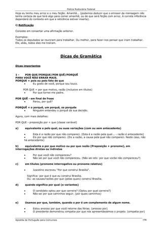 Polícia Rodoviária Federal
Apostila de Português para Concursos 196
Hoje eu tenho meu arroz e o meu feijão. Amanhã... (podemos deduzir que o emissor da mensagem não
tenha certeza de que terá algo para comer amanhã; ou de que será feijão com arroz. A correta inferência
dependerá do contexto em que a reticência estiver inserta).
i) Retificação
Consiste em consertar uma afirmação anterior.
Exemplos:
Todos os deputados se reuniram para trabalhar. Ou melhor, para fazer-nos pensar que iriam trabalhar.
Ele, aliás, todos eles me traíram.
Dicas de Gramática
Dicas importantes
1 - POR QUE/PORQUE/POR QUÊ/PORQUÊ
PARA VOCÊ NÃO ERRAR MAIS.
PORQUE = pois ou pelo fato de que
• Eu gosto de você, porque sou louco.
POR QUE = por que motivo, razão (inclusive em títulos)
• Por que tornei-me padre.
POR QUÊ - em final de frase
• Parou, por quê?
PORQUÊ = o porquê, um porquê, os porquês
• Ninguém entendeu o porquê da sua decisão.
Agora, com mais detalhes:
POR QUE - preposição por + que (classe variável)
a) equivalente a pelo qual, ou suas variações (com ou sem antecedente)
• Esta é a razão por que não compareci. (Esta é a razão pela qual... - razão é antecedente)
• Eis por que não compareci. (Eis a razão, a causa pela qual não compareci. Neste caso, não
há antecedente)
b) equivalente a por que motivo ou por que razão (Preposição + pronome), em
interrogações diretas ou indiretas
• Por que você não compareceu?
• Não sei por que você não compareceu. (Não sei isto: por que voc6e não compareceu?)
c) em títulos (pronome interrogativo ou pronome relativo)
• Juscelino escreveu “Por que construí Brasília”.
Significa: por que é que eu construí Brasília.
Ou: as causas/razões por que (pelas quais) construí Brasília.
d) quando significa por qual (e variantes)
• O candidato optou por que carreira? (Optou por qual carreira?)
• Não sei por que caminhos seguir. (por quais caminhos)
e) Usamos por que, também, quando o por é um complemento de algum nome.
• Estou ansioso por que você retorne das férias. (ansioso por)
• O presidente demonstrou simpatia por que nós apresentássemos o projeto. (simpatia por)
 