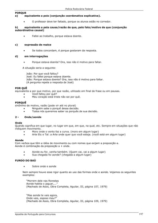 Polícia Rodoviária Federal
Apostila de Português para Concursos 197
PORQUE
a) equivalente a pois (conjunção coordenativa explicativa).
• O professor deve ter faltado, porque os alunos estão no corredor.
b) equivalente a pela causa/razão de que, pelo fato/motivo de que (conjunção
subordinativa causal)
• Faltei ao trabalho, porque estava doente.
c) expressão de realce
• Se todos concordam, é porque gostaram da resposta.
d) em interrogações
• Porque estava doente? Ora, isso não é motivo para faltar.
A situação seria a seguinte:
João: Por que você faltou?
José: Eu faltei porque estava doente.
João: Porque estava doente? Ora, isso não é motivo para faltar.
(A pergunta repete a resposta de José)
POR QUÊ
equivalente a por que motivo, por que razão, utilizado em final de frase ou em pausas.
• Você faltou por quê?
• Meu coração está triste não sei por quê.
PORQUÊ
sinônimo de motivo, razão (pode vir até no plural)
• Ninguém sabe o porquê dessa decisão.
• Todos nós queremos saber os porquês de sua decisão.
2 - Onde/aonde
Onde
Quando significa em que lugar, no lugar em que, em que, na qual, etc. Sempre em situações que não
indiquem movimento.
• Moro onde o vento faz a curva. (moro em algum lugar)
• Arte Etc e Tal: a Arte onde quer que você esteja. (você está em algum lugar)
Aonde
Com verbos que têm a idéia de movimento ou com nomes que exijam a preposição a.
Aonde é combinação da preposição a + onde.
• Aonde eu for, venha também. (Quem vai, vai a algum lugar)
• Sua chegada foi aonde? (chegada a algum lugar)
FUNDO DO BAÚ
• Sobre onde e aonde
Nem sempre houve esse rigor quanto ao uso das formas onde e aonde. Vejamos os seguintes
exemplos:
“Morrem dele nas florestas
Aonde habita o jaguar,...”
(Machado de Assis, Obra Completa, Aguilar, III, página 107, 1979)
“Mas aonde te vais agora,
Onde vais, esposo meu?”
(Machado de Assis, Obra Completa, Aguilar, III, página 109, 1979)
 