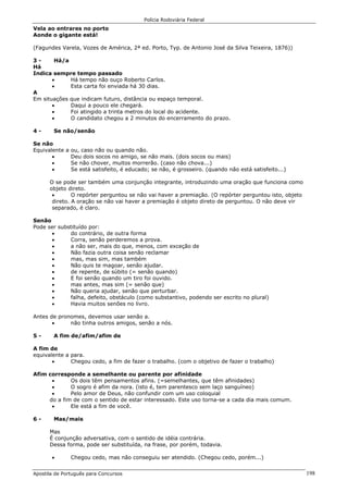 Polícia Rodoviária Federal
Apostila de Português para Concursos 198
Vela ao entrares no porto
Aonde o gigante está!
(Fagundes Varela, Vozes de América, 2ª ed. Porto, Typ. de Antonio José da Silva Teixeira, 1876))
3 - Há/a
Há
Indica sempre tempo passado
• Há tempo não ouço Roberto Carlos.
• Esta carta foi enviada há 30 dias.
A
Em situações que indicam futuro, distância ou espaço temporal.
• Daqui a pouco ele chegará.
• Foi atingido a trinta metros do local do acidente.
• O candidato chegou a 2 minutos do encerramento do prazo.
4 - Se não/senão
Se não
Equivalente a ou, caso não ou quando não.
• Deu dois socos no amigo, se não mais. (dois socos ou mais)
• Se não chover, muitos morrerão. (caso não chova...)
• Se está satisfeito, é educado; se não, é grosseiro. (quando não está satisfeito...)
O se pode ser também uma conjunção integrante, introduzindo uma oração que funciona como
objeto direto.
• O repórter perguntou se não vai haver a premiação. (O repórter perguntou isto, objeto
direto. A oração se não vai haver a premiação é objeto direto de perguntou. O não deve vir
separado, é claro.
Senão
Pode ser substituído por:
• do contrário, de outra forma
• Corra, senão perderemos a prova.
• a não ser, mais do que, menos, com exceção de
• Não fazia outra coisa senão reclamar
• mas, mas sim, mas também
• Não quis te magoar, senão ajudar.
• de repente, de súbito (= senão quando)
• E foi senão quando um tiro foi ouvido.
• mas antes, mas sim (= senão que)
• Não queria ajudar, senão que perturbar.
• falha, defeito, obstáculo (como substantivo, podendo ser escrito no plural)
• Havia muitos senões no livro.
Antes de pronomes, devemos usar senão a.
• não tinha outros amigos, senão a nós.
5 - A fim de/afim/afim de
A fim de
equivalente a para.
• Chegou cedo, a fim de fazer o trabalho. (com o objetivo de fazer o trabalho)
Afim corresponde a semelhante ou parente por afinidade
• Os dois têm pensamentos afins. (=semelhantes, que têm afinidades)
• O sogro é afim da nora. (isto é, tem parentesco sem laço sanguíneo)
• Pelo amor de Deus, não confundir com um uso coloquial
do a fim de com o sentido de estar interessado. Este uso torna-se a cada dia mais comum.
• Ele está a fim de você.
6 - Mas/mais
Mas
É conjunção adversativa, com o sentido de idéia contrária.
Dessa forma, pode ser substituída, na frase, por porém, todavia.
• Chegou cedo, mas não conseguiu ser atendido. (Chegou cedo, porém...)
 