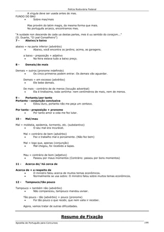 Polícia Rodoviária Federal
Apostila de Português para Concursos 199
A vírgula deve ser usada antes de mas.
FUNDO DO BAÚ
• Sobre mas/mais
Mas provém do latim magis, da mesma forma que mais.
No português arcaico, encontramos mes.
“A suidade non descende de cada ua destas partes, mes é uu sentido do coraçom...”
(D. Duarte, “O Leal Conselheiro”)
7 - Abaixo/a baixo
abaixo = na parte inferior (advérbio)
• Abaixo, você encontra os jardins; acima, as garagens.
a baixo - preposição + adjetivo
• Na feira estava tudo a baixo preço.
8 - Demais/de mais
Demais = outros (pronome indefinido)
• Os cinco primeiros podem entrar. Os demais vão aguardar.
Demais = em excesso (advérbio)
• Ele bebe demais.
De mais - contrário de de menos (locução adverbial)
• Ela é lindíssima, toda certinha: nem centímetros de mais, nem de menos.
9 - Portanto/por tanto
Portanto - conjunção conclusiva
• Estou duro, portanto não me peça um centavo.
Por tanto - preposição + pronome
• Por tanto amor a vida me fez lutar.
10 - Mal/mau
Mal = moléstia, epidemia, tormento, etc. (substantivo)
• O seu mal era incurável.
Mal = contrário de bem (advérbio)
• Fez o trabalho mal e porcamente. (Não fez bem)
Mal = logo que, apenas (conjunção)
• Mal chegou, foi recebido a tapas.
Mau = contrário de bom (adjetivo)
• Passou por maus momentos (Contrário: passou por bons momentos)
11 - Acerca de/ há cerca de
Acerca de = a respeito de
• O ministro falou acerca de muitos temas econômicos.
• Normalmente se usa sobre: O ministro falou sobre muitos temas econômicos.
12 - Tampouco/tão pouco
Tampouco = também não (advérbio)
• Não compareceu, tampouco mandou avisar.
Tão pouco - tão (advérbio) + pouco (pronome)
• Foi tão pouco o que recebi, que nem valia ir receber.
Agora, vamos tratar de outras dificuldades.
Resumo de Fixação
 