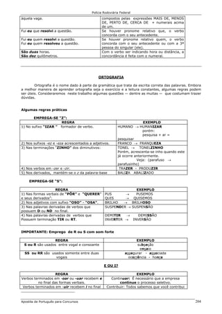Polícia Rodoviária Federal
Apostila de Português para Concursos 204
àquela vaga. compostos pelas expressões MAIS DE, MENOS
DE, PERTO DE, CERCA DE + numerais acima
de um.
Fui eu que resolvi a questão. Se houver pronome relativo que, o verbo
concorda com o seu antecedente.
Fui eu quem resolvi a questão.
Fui eu quem resolveu a questão.
Se houver pronome relativo quem, o verbo
concorda com o seu antecedente ou com a 3ª
pessoa do singular (ele).
São duas horas.
São dez quilômetros.
Com o verbo ser indicando hora ou distância, a
concordância é feita com o numeral.
ORTOGRAFIA
Ortografia é o nome dado à parte da gramática que trata da escrita correta das palavras. Embora
a melhor maneira de aprender ortografia seja o exercício e a leitura constantes, algumas regras podem
ser úteis. Consideraremos neste trabalho algumas questões — dentre as muitas — que costumam trazer
dúvidas.
Algumas regras práticas
EMPREGA-SE “Z”:
REGRA EXEMPLO
1) No sufixo “IZAR ” formador de verbo. HUMANO → HUMANIZAR
porém:
pesquisa + ar =
pesquisar
2) Nos sufixos -ez e -eza acrescentados a adjetivos. FRANCO → FRANQUEZA
3) Nas terminações “ZINHO” dos diminutivos: TONEL → TONELZINHO
Porém, acrescenta-se inho quando este
já ocorre anteriormente.
Veja: (parafuso →
parafusinho)
4) Nos verbos em -zer e -zir. TRAZER - PRODUZIR
5) Nos derivados, mantém-se o z da palavra-base BALIZA ABALIZADO
EMPREGA-SE “S”:
REGRA EXEMPLO
1) Nas formas verbais de “PÔR” e “QUERER”
e seus derivados2
:
PUS → PUSEMOS
QUIS → QUISEMOS
2) Nos adjetivos com sufixo “OSO” - “OSA”. BRILHO → BRILHOSO
3) Nas palavras derivadas de verbos que
possuem D ou ND no final.
SUSPENDER → SUSPENSÃO
4) Nas palavras derivadas de verbos que
Possuem terminação TIR ou RT.
DEMITIR → DEMISSÃO
INVERTER → INVERSÃO
IMPORTANTE: Emprego de R ou S com som forte
REGRA EXEMPLO
S ou R são usados entre vogal e consoante subseção
ensaio
SS ou RR são usados somente entre duas
vogais
assegurar - associada
ocorrência - honra
E OU I?
REGRA EXEMPLO
Verbos terminados em -oar ou -uar recebem e
no final das formas verbais.
Continuar: É necessário que a empresa
continue o processo seletivo.
Verbos terminados em -uir recebem i no final Contribuir: Todos sabemos que você contribui
 