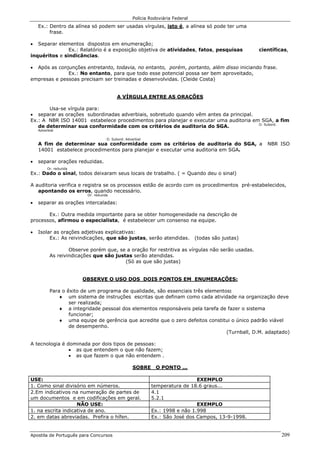 Polícia Rodoviária Federal
Apostila de Português para Concursos 209
Ex.: Dentro da alínea só podem ser usadas vírgulas, isto é, a alínea só pode ter uma
frase.
• Separar elementos dispostos em enumeração;
Ex.: Relatório é a exposição objetiva de atividades, fatos, pesquisas científicas,
inquéritos e sindicâncias.
• Após as conjunções entretanto, todavia, no entanto, porém, portanto, além disso iniciando frase.
Ex.: No entanto, para que todo esse potencial possa ser bem aproveitado,
empresas e pessoas precisam ser treinadas e desenvolvidas. (Cleide Costa)
A VÍRGULA ENTRE AS ORAÇÕES
Usa-se vírgula para:
• separar as orações subordinadas adverbiais, sobretudo quando vêm antes da principal.
Ex.: A NBR ISO 14001 estabelece procedimentos para planejar e executar uma auditoria em SGA, a fim
de determinar sua conformidade com os critérios de auditoria do SGA. O. Subord.
Adverbial
O. Subord. Adverbial
A fim de determinar sua conformidade com os critérios de auditoria do SGA, a NBR ISO
14001 estabelece procedimentos para planejar e executar uma auditoria em SGA.
• separar orações reduzidas.
Or. reduzida
Ex.: Dado o sinal, todos deixaram seus locais de trabalho. ( = Quando deu o sinal)
A auditoria verifica e registra se os processos estão de acordo com os procedimentos pré-estabelecidos,
apontando os erros, quando necessário.
Or. reduzida
• separar as orações intercaladas:
Ex.: Outra medida importante para se obter homogeneidade na descrição de
processos, afirmou o especialista, é estabelecer um consenso na equipe.
• Isolar as orações adjetivas explicativas:
Ex.: As reivindicações, que são justas, serão atendidas. (todas são justas)
Observe porém que, se a oração for restritiva as vírgulas não serão usadas.
As reivindicações que são justas serão atendidas.
(Só as que são justas)
OBSERVE O USO DOS DOIS PONTOS EM ENUMERAÇÕES:
Para o êxito de um programa de qualidade, são essenciais três elementos:
♦ um sistema de instruções escritas que definam como cada atividade na organização deve
ser realizada;
♦ a integridade pessoal dos elementos responsáveis pela tarefa de fazer o sistema
funcionar;
♦ uma equipe de gerência que acredite que o zero defeitos constitui o único padrão viável
de desempenho.
(Turnball, D.M. adaptado)
A tecnologia é dominada por dois tipos de pessoas:
• as que entendem o que não fazem;
• as que fazem o que não entendem .
SOBRE O PONTO ...
USE: EXEMPLO
1. Como sinal divisório em números. temperatura de 18.6 graus...
2.Em indicativos na numeração de partes de
um documentos e em codificações em geral.
4.1
5.2.1
NÃO USE: EXEMPLO
1. na escrita indicativa de ano. Ex.: 1998 e não 1.998
2. em datas abreviadas. Prefira o hífen. Ex.: São José dos Campos, 13-9-1998.
 