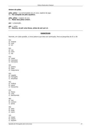 Polícia Rodoviária Federal
Apostila de Português para Concursos 21
Ontem ele pôde.
pólo, pólos = as extremidades de um eixo; espécie de jogo.
Ex.: Foi campeão de pólo aquático.
pôlo, pôlos = espécie de ave.
Ex.: Matei dois pôlos ontem.
por = preposição.
pôr = verbo.
Ex.: Menino, vá pôr uma blusa, antes de sair por aí.
EXERCÍCIOS
Assinale, em cada questão, a única palavra que deve ser acentuada, Para as perguntas de 01 a 30:
01)
a) ananas
b) sutil
c) siri
02)
a) vez
b) trem
c) res
03)
a) nobel
b) transistor
c) necropsia
04)
a) polens
b) latex
c) maquinaria
05)
a) cagado
b) hieroglifo
c) arquetipo
06)
a) trofeus
b) apoio
c) heroizinho
07)
a) faisca
b) xiita
c) distribuindo
08)
a) zoo
b) contem
c) peras
09)
a) para
b) pode
c) veem
10)
a) arguo
b) arguis
c) arguem
 