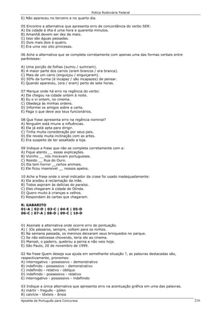 Polícia Rodoviária Federal
Apostila de Português para Concursos 216
E) Não apareceu no terceiro e no quarto dia.
05 Encontre a alternativa que apresenta erro de concordância do verbo SER:
A) Da cidade à ilha é uma hora e quarenta minutos.
B) Amanhã devem ser dez de maio.
C) Isso são águas passadas.
D) Dois mais dois é quatro.
E) Era uma vez oito princesas.
06 Ache a alternativa que se completa corretamente com apenas uma das formas verbais entre
parênteses:
A) Uma porção de folhas (sumiu / sumiram).
B) A maior parte dos carros (eram brancos / era branca).
C) Mais de um carro (enguiçou / enguiçaram).
D) 50% da turma (é incapaz / são incapazes) de pensar.
E) Quando apareceu, (era / eram) perto de sete horas.
07 Marque onde há erro na regência do verbo:
A) Ele chegou na cidade ontem à noite.
B) Eu o vi ontem, no cinema.
C) Obedeça às minhas ordens.
D) Informei os amigos sobre a carta.
E) Paga o que deve aos teus funcionários.
08 Que frase apresenta erro na regência nominal?
A) Ninguém está imune a influências.
B) Ela já está apta para dirigir.
C) Tinha muita consideração por seus pais.
D) Ele revela muita inclinação com as artes.
E) Era suspeito de ter assaltado a loja.
09 Indique a frase que não se completa corretamente com a:
A) Fique atento __ essas explicações.
B) Vizinho __ nós moravam portugueses.
C) Resido __ Rua do Ouro.
D) Ela tem horror __certos animais.
E) Ele ficou insensível __ nossos apelos.
10 Ache a frase onde o sinal indicador da crase foi usado inadequadamente:
A) Ela acedeu à reclamação da mãe.
B) Todos aspiram às delícias do paraíso.
C) Eles chegaram à cidade de Olinda.
D) Quero muito à crianças e velhos.
E) Respondam às cartas que chagaram.
R: GABARITO
01-A | 02-D | 03-C | 04-E | 05-D
06-C | 07-A | 08-D | 09-C | 10-D
01 Assinale a alternativa onde ocorre erro de pontuação.
A) ( )Os pássaros, sempre, voltam para os ninhos.
B) Na semana passada, os meninos deixaram seus brinquedos no parque.
C) Se não estivesse chovendo, teria ido ao cinema.
D) Manoel, o padeiro, quebrou a perna e não veio hoje.
E) São Paulo, 20 de novembro de 1999.
02 Na frase Quem deseja sua ajuda em semelhante situação ?, as palavras destacadas são,
respectivamente, pronomes:
A) interrogativo - possessivo - demonstrativo
B) indefinido - possessivo - demonstrativo
C) indefinido - relativo - oblíquo
D) indefinido - possessivo - relativo
E) interrogativo - possessivo - indefinido
03 Indique a única alternativa que apresenta erro na acentuação gráfica em uma das palavras.
A) mártir - freguês - pólen
B) calvície - têxteis - ânsia
 