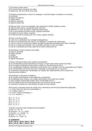 Polícia Rodoviária Federal
Apostila de Português para Concursos 218
C) Os policiais estão alerta.
D) As cartas foram entregues em mãos.
E) Neste ano, não terei férias nenhumas.
03 Analise sintaticamente o termo em destaque: A marcha alegre se espalhou na avenida...
A) predicado
B) agente da passiva
C) objeto direto
D) adjunto adverbial
E) adjunto adnominal
04 Marque onde o termo em destaque não representa a função sintática ao lado:
A) João acordou doente. (predicado verbo-nominal)
B) Mataram os meus dois gatos. (adjuntos adnominais)
C) Eis a encomenda que Maria enviou. (adjunto adverbial)
D) Vendem-se livros velhos. (sujeito)
E) A idéia de José foi exposta por mim a Rosa. (objeto indireto)
05 Ache a afirmativa falsa:
A) usam-se os parênteses nas indicações bibliográficas;
B) usam-se as reticências para marcar, nos diálogos, a mudança de interlocutor;
C) usa-se o ponto-e-vírgula para separar orações coordenadas assindéticas de maior extensão;
D) usa-se a vírgula para separar uma conjunção colocada no meio da oração;
E) usa-se o travessão para isolar palavras ou frases, destacando-as.
06 Identifique o termo acessório da oração:
A) adjunto adverbial
B) objeto indireto
C) sujeito
D) predicado
E) agente da passiva
07 Qual a afirmativa falsa sobre orações coordenadas?
A) as coordenadas quando separadas por vírgula, se ligam pelo sentido geral do período;
B) uma oração coordenada muitas vezes é sujeito ou complemento de outra;
C) as coordenadas sindéticas subdividem-se de acordo com o sentido e com as conjunções que as ligam;
D) as coordenadas conclusivas encerram a dedução ou conclusão de um raciocínio;
E) no período composto por coordenação, as orações são independentes entre si quanto ao
relacionamento sintático.
08 Identifique a afirmativa verdadeira:
A) as orações subordinadas ou são adjetivas ou adverbiais;
B) a preposição que introduz uma oração subordinada nunca pode ser omitida;
C) duas orações subordinadas podem estar coordenadas entre si;
D) uma oração se denomina principal porque vem primeiro que as outras;
E) o período composto por subordinação só pode ter duas orações.
09 Enumere a segunda coluna de acordo com a abreviatura da forma de tratamento adequada:
( 1 ) V.Ex.ª Rev.ma reitor de universidade ( )
( 2 ) V.Mag.ª papa ( )
( 3 ) V.Em.ª bispo e arcebispo ( )
( 4 ) V.S. cardeal ( )
A) 1 ; 4 ; 3 ; 2
B) 2 ; 4 ; 1 ; 3
C) 3 ; 4 ; 2 ; 1
D) 4 ; 2 ; 3 ; 1
E) 2 ; 4 ; 3 ; 1
10 Onde o pronome está erradamente empregado?
A) fez + o = fê - lo
B) diríamos = di - lo - íamos
C) pondes + o = ponde - lo
D) tem + o = tem - no
E) diríeis + o = diríei - lo
R: GABARITO
01-B | 02-D | 03-D | 04-C | 05-B
06-A | 07-B | 08-C | 09-B | 10-E
 