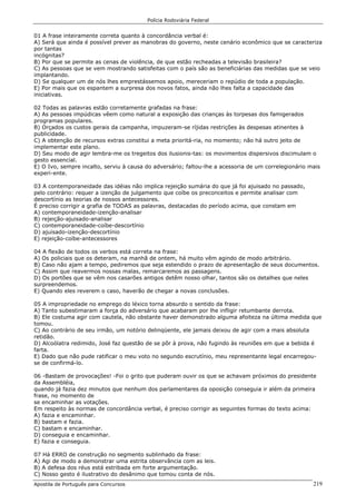 Polícia Rodoviária Federal
Apostila de Português para Concursos 219
01 A frase inteiramente correta quanto à concordância verbal é:
A) Será que ainda é possível prever as manobras do governo, neste cenário econômico que se caracteriza
por tantas
incógnitas?
B) Por que se permite as cenas de violência, de que estão recheadas a televisão brasileira?
C) As pessoas que se vem mostrando satisfeitas com o país são as beneficiárias das medidas que se veio
implantando.
D) Se qualquer um de nós lhes emprestássemos apoio, mereceriam o repúdio de toda a população.
E) Por mais que os espantem a surpresa dos novos fatos, ainda não lhes falta a capacidade das
iniciativas.
02 Todas as palavras estão corretamente grafadas na frase:
A) As pessoas impúdicas vêem como natural a exposição das crianças às torpesas dos famigerados
programas populares.
B) Orçados os custos gerais da campanha, impuzeram-se ríjidas restrições às despesas atinentes à
publicidade.
C) A obtenção de recursos extras constitui a meta prioritá-ria, no momento; não há outro jeito de
implementar este plano.
D) Seu modo de agir lembra-me os tregeitos dos ilusionis-tas: os movimentos dispersivos discimulam o
gesto essencial.
E) O Ivo, sempre incalto, serviu à causa do adversário; faltou-lhe a acessoria de um correlegionário mais
experi-ente.
03 A contemporaneidade das idéias não implica rejeição sumária do que já foi ajuisado no passado,
pelo contrário: requer a izenção de julgamento que coíbe os preconceitos e permite analisar com
descortínio as teorias de nossos antecessores.
É preciso corrigir a grafia de TODAS as palavras, destacadas do período acima, que constam em
A) contemporaneidade-izenção-analisar
B) rejeição-ajuisado-analisar
C) contemporaneidade-coíbe-descortínio
D) ajuisado-izenção-descortínio
E) rejeição-coíbe-antecessores
04 A flexão de todos os verbos está correta na frase:
A) Os policiais que os deteram, na manhã de ontem, há muito vêm agindo de modo arbitrário.
B) Caso não ajam a tempo, pediremos que seja estendido o prazo de apresentação de seus documentos.
C) Assim que reavermos nossas malas, remarcaremos as passagens.
D) Os portões que se vêm nos casarões antigos detêm nosso olhar, tantos são os detalhes que neles
surpreendemos.
E) Quando eles reverem o caso, haverão de chegar a novas conclusões.
05 A impropriedade no emprego do léxico torna absurdo o sentido da frase:
A) Tanto subestimaram a força do adversário que acabaram por lhe infligir retumbante derrota.
B) Ele costuma agir com cautela, não obstante haver demonstrado alguma afoiteza na última medida que
tomou.
C) Ao contrário de seu irmão, um notório delinqüente, ele jamais deixou de agir com a mais absoluta
retidão.
D) Alcoólatra redimido, José faz questão de se pôr à prova, não fugindo às reuniões em que a bebida é
farta.
E) Dado que não pude ratificar o meu voto no segundo escrutínio, meu representante legal encarregou-
se de confirmá-lo.
06 -Bastam de provocações! -Foi o grito que puderam ouvir os que se achavam próximos do presidente
da Assembléia,
quando já fazia dez minutos que nenhum dos parlamentares da oposição conseguia ir além da primeira
frase, no momento de
se encaminhar as votações.
Em respeito às normas de concordância verbal, é preciso corrigir as seguintes formas do texto acima:
A) fazia e encaminhar.
B) bastam e fazia.
C) bastam e encaminhar.
D) conseguia e encaminhar.
E) fazia e conseguia.
07 Há ERRO de construção no segmento sublinhado da frase:
A) Agi de modo a demonstrar uma estrita observância com as leis.
B) A defesa dos réus está estribada em forte argumentação.
C) Nosso gesto é ilustrativo do desânimo que tomou conta de nós.
 