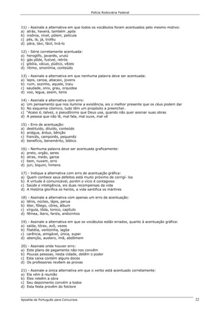 Polícia Rodoviária Federal
Apostila de Português para Concursos 22
11) - Assinale a alternativa em que todos os vocábulos foram acentuados pelo mesmo motivo:
a) atrás, haverá, também ,após
b) insônia, nível, pólem, película
c) pés, lá, já, troféu
d) pára, táxi, fácil, tirá-lo
12) - Série corretamente acentuada:
a) heroglifo, javanês, urutú
b) gás pôde, fusível, retrós
c) gibóia, vácuo, púdico, vêzes
d) rítimo, sinonímia, conteúdo
13) - Assinale a alternativa em que nenhuma palavra deve ser acentuada:
a) lapis, canoa, abacaxi, jovens
b) ruim, sozinho, aquele, traiu
c) saudade, onix, grau, orquidea
d) voo, legua, assim, tenis
14) - Assinale a alternativa com erro:
a) Um pensamento que nos ilumine a existência, eis o melhor presente que os céus podem dar
b) No esquema cósmico, tudo têm um propósito a preencher.
c) “Acaso é, talvez, o pseudônimo que Deus usa, quando não quer assinar suas obras
d) A pessoa que não lê, mal fala, mal ouve, mal vê
15) - Erro de acentuação:
a) destituído, diluído, conteúdo
b) anágua, árduo, bênção
c) francês, camponês, pequenêz
d) benefício, benemérito, bíblico
16) - Nenhuma palavra deve ser acentuada graficamente:
a) preto, orgão, seres
b) atras, medo, garoa
c) item, nuvem, erro
d) juri, biquini, himens
17) - Indique a alternativa com erro de acentuação gráfica:
a) Quem conhece seus defeitos está muito próximo de corrigí- los
b) A virtude é comunicável, porém o vício é contagioso
c) Saúde e inteligência, eis duas recompensas da vida
d) A História glorifica os heróis, a vida santifica os mártires
18) - Assinale a alternativa com apenas um erro de acentuação:
a) tênis, núcleo, lápis, perua
b) éter, fôlego, côres, álbum
c) vírgula, tôda, tonico, capítulo
d) fêmea, íbero, faróis, anéizinhos
19) - Assinale a alternativa em que os vocábulos estão errados, quanto à acentuação gráfica:
a) saída, tórax, avô, vezes
b) filatélia, ventoínha, lagôa
c) carência, amigável, única, super
d) abençôo, austero, ímã, abdômem
20) - Assinale onde houver erro:
a) Este plano de pagamento não nos convêm
b) Poucas pessoas, nesta cidade, detêm o poder
c) Esta caixa contém alguns doces
d) Os professores revêem as provas
21) - Assinale a única alternativa em que o verbo está acentuado corretamente:
a) Ela vém à reunião
b) Eles releêm a obra
c) Seu depoimento convém a todos
d) Esta festa provêm do folclore
 