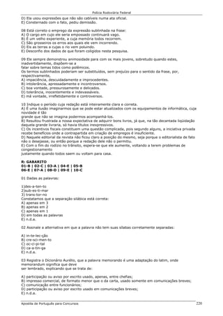 Polícia Rodoviária Federal
Apostila de Português para Concursos 220
D) Ela usou expressões que não são cabíveis numa ata oficial.
E) Consternado com o fato, pediu demissão.
08 Está correto o emprego da expressão sublinhada na frase:
A) O cargo em cujo ele seria empossado continuará vago.
B) É um velho experiente, a cuja memória todos recorrem.
C) São grosseiros os erros aos quais ele vem incorrendo.
D) Eis as terras a cujas o rio vem poluindo.
E) Desconfio dos dados de que foram coligidos nesta pesquisa.
09 Ele sempre demonstrou animosidade para com os mais jovens, sobretudo quando estes,
inadvertidamente, dispõem-se a
falar sobre temas tidos como polêmicos.
Os termos sublinhados poderiam ser substituídos, sem prejuízo para o sentido da frase, por,
respectivamente,
A) impaciência, descuidadamente e improcedentes.
B) intolerância, apressadamente e incontroversos.
C) boa vontade, pressurosamente e delicados.
D) tolerância, inocentemente e indevassáveis.
E) má vontade, irrefletidamente e controversos.
10 Indique o período cuja redação está inteiramente clara e correta.
A) É uma ilusão imaginarmos que se pode estar atualizados com os equipamentos de informática, cuja
novidade é tão
grande que não se imagina podermos acompanhá-los.
B) Resultou frustrada a nossa expectativa de adquirir bons livros, já que, na tão decantada liqüidação
daquela grande livraria, só havia títulos inexpressivos.
C) Os incentivos fiscais constituem uma questão complicada, pois segundo alguns, a iniciativa privada
recebe benefícios onde a contrapartida em criação de empregos é insuficiente.
D) Naquele editorial da revista não ficou claro a posição do mesmo, seja porque o editorialista de fato
não o desejasse, ou então porque a redação dele não o permitiu.
E) Com o fim do rodízio no trânsito, espera-se que ele aumente, voltando a terem problemas de
congestionamento
justamente quando todos saem ou voltam para casa.
R: GABARITO
01-B | 02-C | 03-A | 04-E | 05-B
06-E | 07-A | 08-D | 09-E | 10-C
01 Dadas as palavras:
1)des-a-ten-to
2)sub-es-ti-mar
3) trans-tor-no
Constatamos que a separação silábica está correta:
A) apenas em 3
B) apenas em 2
C) apenas em 1
D) em todas as palavras
E) n.d.a.
02 Assinale a alternativa em que a palavra não tem suas sílabas corretamente separadas:
A) in-te-lec-ção
B) cre-sci-men-to
C) oc-ci-pi-tal
D) ca-a-tin-ga
E) n.d.a.
03 Registra o Dicionário Aurélio, que a palavra memorando é uma adaptação do latim, onde
memorandum significa que deve
ser lembrado, explicando que se trata de:
A) participação ou aviso por escrito usado, apenas, entre chefias;
B) impresso comercial, de formato menor que o da carta, usado somente em comunicações breves;
C) comunicação entre funcionários;
D) participação ou aviso por escrito usado em comunicações breves;
E) n.d.a.
 