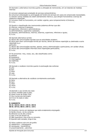 Polícia Rodoviária Federal
Apostila de Português para Concursos 221
04 Assinalar a alternativa incorreta quanto a utilização de memorando, em se tratando de medidas
internas:
A) convocar pessoal para prestação de serviços extraordinários;
B) comunicar antecipação ou prorrogação de horário de serviços em casos de comprovada necessidade;
C) solicitar outras medidas de ordem estritamente interna e, que atinjam funcionários a serviço da
respectiva repartição;
D) convocar chefe ou funcionário, em caráter urgente, para comparecimento à Diretoria;
E) n.d.a.
05 Quanto a classificação dos memorandos podemos afirmar que são:
A) internos, externos e pessoais;
B) superiores, inferiores e administrativos;
C) administrativos, superiores e pessoais;
D) pessoais, administrativos, internos, externos, superiores, inferiores e iguais;
E) n.d.a.
06 Assinale alternativa correta:
A) ofícios são comunicações escritas que as autoridades recebem;
B) ofício quer dizer comunicação formal por escrito, dentro da mesma repartição ou destinada a outra
repartição ou a
particular;
C) ofícios são comunicações escritas, apenas, entre a Administração e particulares, em caráter oficial;
D) ofícios são comunicações informais entre repartições particulares;
E) n.d.a.
07 Os pronomes: meu, nosso, seu, são classificados como:
A) pessoal
B) possessivo
C) interrogativo
D) indefinido
E) n.d.a.
08 Assinale o vocábulo incorreto quanto à acentuação das oxítonas:
A) pitú
B) baú
C) Piauí
D) caju
E) n.d.a.
09 Assinale a alternativa de vocábulo corretamente acentuado:
A) ítens
B) ítem
C) hífen
D) rítmo
E) n.d.a.
10 Assinale o uso correto da crase:
A) Tomou remédio gota à gota;
B) Gosto muito de andar à pé;
C) Vou à praia aos domingos;
D) O livro foi dado à João;
E) n.d.a.
R: GABARITO
01-A | 02-B | 03-D | 04-E | 05-D
06-B | 07-B | 08-A | 09-C | 10-C
01 Encontre o termo em destaque que está erradamente empregado:
A) Senão chover, irei às compras.
B) Olharam-se de alto a baixo.
C) Saiu a fim de divertir-se
D) Não suportava o dia-a-dia no convento.
E) Quando está cansado, briga à toa.
02 Ache a palavra com erro de grafia:
A) cabeleireiro ; manteigueira
B) caranguejo ; beneficência
C) prazeirosamente ; adivinhar
 