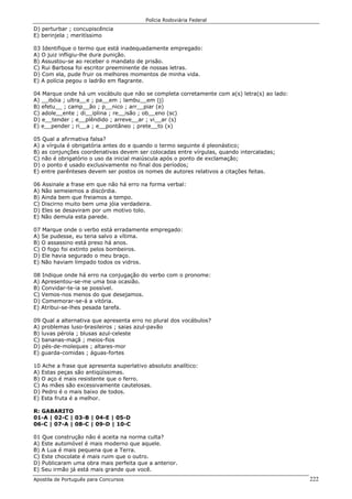 Polícia Rodoviária Federal
Apostila de Português para Concursos 222
D) perturbar ; concupiscência
E) berinjela ; meritíssimo
03 Identifique o termo que está inadequadamente empregado:
A) O juiz infligiu-lhe dura punição.
B) Assustou-se ao receber o mandato de prisão.
C) Rui Barbosa foi escritor preeminente de nossas letras.
D) Com ela, pude fruir os melhores momentos de minha vida.
E) A polícia pegou o ladrão em flagrante.
04 Marque onde há um vocábulo que não se completa corretamente com a(s) letra(s) ao lado:
A) __ibóia ; ultra__e ; pa__em ; lambu__em (j)
B) efetu__ ; camp__ão ; p__nico ; arr__piar (e)
C) adole__ente ; di__iplina ; re__isão ; ob__eno (sc)
D) e__tender ; e__plêndido ; arreve__ar ; vi__ar (s)
E) e__pender ; ri__a ; e__pontâneo ; prete__to (x)
05 Qual a afirmativa falsa?
A) a vírgula é obrigatória antes do e quando o termo seguinte é pleonástico;
B) as conjunções coordenativas devem ser colocadas entre vírgulas, quando intercaladas;
C) não é obrigatório o uso da inicial maiúscula após o ponto de exclamação;
D) o ponto é usado exclusivamente no final dos períodos;
E) entre parênteses devem ser postos os nomes de autores relativos a citações feitas.
06 Assinale a frase em que não há erro na forma verbal:
A) Não semeiemos a discórdia.
B) Ainda bem que freiamos a tempo.
C) Discirno muito bem uma jóia verdadeira.
D) Eles se desaviram por um motivo tolo.
E) Não demula esta parede.
07 Marque onde o verbo está erradamente empregado:
A) Se pudesse, eu teria salvo a vítima.
B) O assassino está preso há anos.
C) O fogo foi extinto pelos bombeiros.
D) Ele havia segurado o meu braço.
E) Não haviam limpado todos os vidros.
08 Indique onde há erro na conjugação do verbo com o pronome:
A) Apresentou-se-me uma boa ocasião.
B) Convidar-te-ia se possível.
C) Vemos-nos menos do que desejamos.
D) Comemorar-se-á a vitória.
E) Atribui-se-lhes pesada tarefa.
09 Qual a alternativa que apresenta erro no plural dos vocábulos?
A) problemas luso-brasileiros ; saias azul-pavão
B) luvas pérola ; blusas azul-celeste
C) bananas-maçã ; meios-fios
D) pés-de-moleques ; altares-mor
E) guarda-comidas ; águas-fortes
10 Ache a frase que apresenta superlativo absoluto analítico:
A) Estas peças são antiqüíssimas.
B) O aço é mais resistente que o ferro.
C) As mães são excessivamente cautelosas.
D) Pedro é o mais baixo de todos.
E) Esta fruta é a melhor.
R: GABARITO
01-A | 02-C | 03-B | 04-E | 05-D
06-C | 07-A | 08-C | 09-D | 10-C
01 Que construção não é aceita na norma culta?
A) Este automóvel é mais moderno que aquele.
B) A Lua é mais pequena que a Terra.
C) Este chocolate é mais ruim que o outro.
D) Publicaram uma obra mais perfeita que a anterior.
E) Seu irmão já está mais grande que você.
 