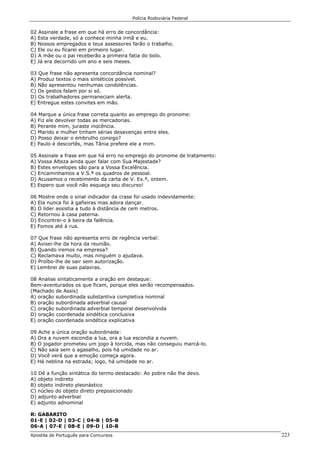 Polícia Rodoviária Federal
Apostila de Português para Concursos 223
02 Assinale a frase em que há erro de concordância:
A) Esta verdade, só a conhece minha irmã e eu.
B) Nossos empregados e teus assessores farão o trabalho.
C) Ele ou eu ficarei em primeiro lugar.
D) A mãe ou o pai receberão a primeira fatia do bolo.
E) Já era decorrido um ano e seis meses.
03 Que frase não apresenta concordância nominal?
A) Produz textos o mais sintéticos possível.
B) Não apresentou nenhumas condolências.
C) Os gestos falam por si só.
D) Os trabalhadores permaneciam alerta.
E) Entregue estes convites em mão.
04 Marque a única frase correta quanto ao emprego do pronome:
A) Fiz ele devolver todas as mercadorias.
B) Perante mim, juraste inocência.
C) Marido e mulher tinham sérias desavenças entre eles.
D) Posso deixar o embrulho consigo?
E) Paulo é descortês, mas Tânia prefere ele a mim.
05 Assinale a frase em que há erro no emprego do pronome de tratamento:
A) Vossa Alteza ainda quer falar com Sua Majestade?
B) Estes envelopes são para a Vossa Excelência.
C) Encaminhamos a V.S.ª os quadros de pessoal.
D) Acusamos o recebimento da carta de V. Ex.ª, ontem.
E) Espero que você não esqueça seu discurso!
06 Mostre onde o sinal indicador da crase foi usado indevidamente:
A) Ela nunca foi à gafieiras mas adora dançar.
B) O líder assistia a tudo à distância de cem metros.
C) Retornou à casa paterna.
D) Encontrei-o à beira da falência.
E) Fomos até à rua.
07 Que frase não apresenta erro de regência verbal:
A) Avisei-lhe da hora da reunião.
B) Quando iremos na empresa?
C) Reclamava muito, mas ninguém o ajudava.
D) Proíbo-lhe de sair sem autorização.
E) Lembrei de suas palavras.
08 Analise sintaticamente a oração em destaque:
Bem-aventurados os que ficam, porque eles serão recompensados.
(Machado de Assis)
A) oração subordinada substantiva completiva nominal
B) oração subordinada adverbial causal
C) oração subordinada adverbial temporal desenvolvida
D) oração coordenada sindética conclusiva
E) oração coordenada sindética explicativa
09 Ache a única oração subordinada:
A) Ora a nuvem escondia a lua, ora a lua escondia a nuvem.
B) O jogador prometeu um jogo à torcida, mas não conseguiu marcá-lo.
C) Não saia sem o agasalho, pois há umidade no ar.
D) Você verá que a emoção começa agora.
E) Há neblina na estrada; logo, há umidade no ar.
10 Dê a função sintática do termo destacado: Ao pobre não lhe devo.
A) objeto indireto
B) objeto indireto pleonástico
C) núcleo do objeto direto preposicionado
D) adjunto adverbial
E) adjunto adnominal
R: GABARITO
01-E | 02-D | 03-C | 04-B | 05-B
06-A | 07-E | 08-E | 09-D | 10-B
 