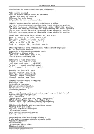 Polícia Rodoviária Federal
Apostila de Português para Concursos 224
01 Identifique a única frase que não passa idéia de superlativo:
A) Ele é valente como quê!
B) Ela não é apenas uma boa diretora, ela é a diretora.
C) Maria é mais bonita que simpática.
D) Romário é um senhor jogador!
E) Aquele filho é o menos carinhoso de todos.
02 Aponte a alternativa onde a pontuação está adequada ao período:
A) A morte, não extingue: transforma, não aniquila, renova, não divorcia, aproxima.
B) A morte, não extingue - transforma - não aniquila - renova - não divorcia - aproxima.
C) A morte; não: extingue (transforma); não: aniquila (renova); não: divorcia (aproxima).
D) A morte não extingue: transforma; não aniquila: renova; não divorcia: aproxima.
E) A morte, não extingue, transforma; não aniquila, renova; não divorcia, aproxima.
03 Descubra o vocábulo que não se completa com a letra ao lado:
A) mi__to ; despre__o ; ob__équio ; empre__a (s)
B) e__pelir ; e__pender ; e__tremoso ; te__to (x)
C) __ibóia ; ultra__e ; can__ica ; ma__estoso (j)
D) Man__el ; b__eiro ; b__lir ; íng__a (u)
E) pát__o ; __mpigem ; discr__ção ; tereb__ntina (i)
04 Qual o período cujo termo em destaque está inadequadamente empregado?
A) O Juiz empossou os seus pares.
B) Cuidemos da horta que os celeiros estão vazios.
C) Acenderam os círios sob o altar.
D) Ao luchar a perna, o atleta gritou de dor.
E) Só sai besteira desta sua cachola.
05 Complete as frases corretamente:
O objeto que estava no fundo do lago _____.
Como aluno, sou do corpo _____ da escola.
Por favor, _____ aquela porta. Faz frio aqui.
Rendamos _____ aos que tombaram na guerra.
A) imergiu ; docente ; serre ; pleito
B) imergiu ; discente ; cerre ; preito
C) emergiu ; discente ; cerre ; preito
D) emergiu ; docente ; serre ; pleito
E) imergiu ; discente ; serre ; preito
06 Ache a dupla onde há erro de ortografia:
A) aterrissar ; asar
B) beneficência ; hilariedade
C) prazerosamente ; meteorologia
D) imprescindível ; manteigueira
E) hidravião ; candeeiro
07 Que verbo não se apresenta corretamente conjugado no presente do indicativo?
A) precavemos ; precaveis (precaver)
B) dói ; doem (doer)
C) adiro ; aderes ; adere ; aderimos ; aderis ; aderem (aderir)
D) frejo ; freges ; frege ; frigimos ; frigis ; fregem (frigir)
E) arguo ; argúis ; argúi ; argüimos ; argüis ; argúem (argüir)
08 Indique onde não se fez a correta concordância nominal:
A) Cerveja é bom para saúde.
B) Guardou bastantes moedas de prata.
C) É necessária coragem.
D) Foi ela mesma que escreveu a carta.
E) Entregue estes convites em mão.
09 Qual a função sintática do termo em destaque ?
O velho autêntico tinha sido substituído pelo velho fingido
A) complemento nominal
B) objeto indireto
C) objeto direto preposicionado
D) agente da passiva
 