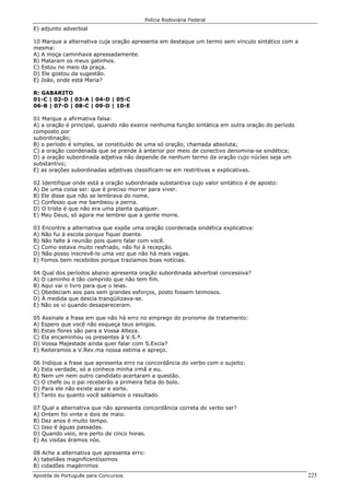 Polícia Rodoviária Federal
Apostila de Português para Concursos 225
E) adjunto adverbial
10 Marque a alternativa cuja oração apresenta em destaque um termo sem vínculo sintático com a
mesma:
A) A moça caminhava apressadamente.
B) Mataram os meus gatinhos.
C) Estou no meio da praça.
D) Ele gostou da sugestão.
E) João, onde está Maria?
R: GABARITO
01-C | 02-D | 03-A | 04-D | 05-C
06-B | 07-D | 08-C | 09-D | 10-E
01 Marque a afirmativa falsa:
A) a oração é principal, quando não exerce nenhuma função sintática em outra oração do período
composto por
subordinação;
B) o período é simples, se constituído de uma só oração, chamada absoluta;
C) a oração coordenada que se prende à anterior por meio de conectivo denomina-se sindética;
D) a oração subordinada adjetiva não depende de nenhum termo da oração cujo núcleo seja um
substantivo;
E) as orações subordinadas adjetivas classificam-se em restritivas e explicativas.
02 Identifique onde está a oração subordinada substantiva cujo valor sintático é de aposto:
A) De uma coisa sei: que é preciso morrer para viver.
B) Ele disse que não se lembrava do nome.
C) Confesso que me bambeou a perna.
D) O triste é que não era uma planta qualquer.
E) Meu Deus, só agora me lembrei que a gente morre.
03 Encontre a alternativa que expõe uma oração coordenada sindética explicativa:
A) Não fui à escola porque fiquei doente.
B) Não falte à reunião pois quero falar com você.
C) Como estava muito resfriado, não foi à recepção.
D) Não posso inscrevê-lo uma vez que não há mais vagas.
E) Fomos bem recebidos porque trazíamos boas notícias.
04 Qual dos períodos abaixo apresenta oração subordinada adverbial concessiva?
A) O caminho é tão comprido que não tem fim.
B) Aqui vai o livro para que o leias.
C) Obedeciam aos pais sem grandes esforços, posto fossem teimosos.
D) À medida que descia tranqüilizava-se.
E) Não os vi quando desapareceram.
05 Assinale a frase em que não há erro no emprego do pronome de tratamento:
A) Espero que você não esqueça teus amigos.
B) Estas flores são para a Vossa Alteza.
C) Ela encaminhou os presentes à V.S.ª.
D) Vossa Majestade ainda quer falar com S.Excia?
E) Reiteramos a V.Rev.ma nossa estima e apreço.
06 Indique a frase que apresenta erro na concordância do verbo com o sujeito:
A) Esta verdade, só a conhece minha irmã e eu.
B) Nem um nem outro candidato acertaram a questão.
C) O chefe ou o pai receberão a primeira fatia do bolo.
D) Para ele não existe azar e sorte.
E) Tanto eu quanto você sabíamos o resultado.
07 Qual a alternativa que não apresenta concordância correta do verbo ser?
A) Ontem foi vinte e dois de maio.
B) Dez anos é muito tempo.
C) Isso é águas passadas.
D) Quando veio, era perto de cinco horas.
E) As visitas éramos nós.
08 Ache a alternativa que apresenta erro:
A) tabeliães magnificentíssimos
B) cidadões magérrimos
 