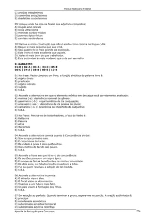 Polícia Rodoviária Federal
Apostila de Português para Concursos 226
C) anciãos integérrimos
D) corrimões antiqüíssimos
E) charlatães crudelíssimos
09 Indique onde há erro na flexão dos adjetivos compostos:
A) roupas azul-celeste
B) raios ultravioleta
C) meninas surdas-mudas
D) poemas épico-líricos
E) camisas verde-claros
10 Marque a única construção que não é aceita como correta na língua culta:
A) Raquel é mais pequena que sua irmã.
B) Seu quadro foi o mais grande da exposição.
C) Este vinho é mais excelente que aquele.
D) Josias é mais bom do que trabalhador.
E) Este automóvel é mais moderno que o de cor vermelha.
R: GABARITO
01-D | 02-A | 03-B | 04-C | 05-E
06-C | 07-A | 08-B | 09-E | 10-B
01 Na frase: Paulo comprou um livro, a função sintática da palavra livro é:
A) objeto direto
B) predicado
C) objeto indireto
D) sujeito
E) n.d.a.
02 Assinale a alternativa em que o elemento mórfico em destaque está corretamente analisado:
A) menina (-a): desinência nominal de gênero;
B) gasômetro (-ô-): vogal temática de 2a conjugação;
C) amassem (-sse-): desinência de 2a pessoa do plural;
D) cantaríeis (-is-): desinência do imperfeito do subjuntivo;
E) n.d.a.
03 Na Frase: Precisa-se de trabalhadores, a Voz do Verbo é:
A) Reflexiva
B) Passiva
C) Ativa
D) Recíproca
E) n.d.a.
04 Assinale a alternativa correta quanto à Concordância Verbal:
A) Sou eu que primeiro saio.
B) É cinco horas da tarde.
C) Da cidade à praia é dois quilômetros.
D) Dois metros de tecido são pouco.
E) n.d.a.
05 Assinale a frase em que há erro de concordância:
A) Os sertões possuem um sopro épico.
B) Promove-se festas beneficentes na minha comunidade.
C) Há dois anos, os Estados Unidos invadiram a Líbia.
D) Fui eu quem resolveu a adoção de tal medida.
E) n.d.a.
06 Assinale a alternativa incorreta:
A) O atirador visa o alvo.
B) O fiscal visou os documentos.
C) Visamos a um futuro mais feliz.
D) Os pais visam à formação dos filhos.
E) n.d.a.
07 Em relação ao período: Quando terminar a prova, espere-me no portão. A oração sublinhada é:
A) principal
B) coordenada assindética
C) subordinada adverbial temporal
D) subordinada adjetiva restritiva
 
