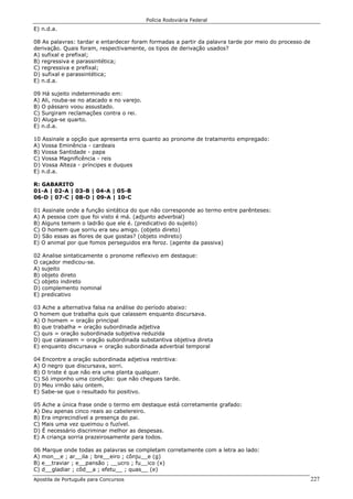 Polícia Rodoviária Federal
Apostila de Português para Concursos 227
E) n.d.a.
08 As palavras: tardar e entardecer foram formadas a partir da palavra tarde por meio do processo de
derivação. Quais foram, respectivamente, os tipos de derivação usados?
A) sufixal e prefixal;
B) regressiva e parassintética;
C) regressiva e prefixal;
D) sufixal e parassintética;
E) n.d.a.
09 Há sujeito indeterminado em:
A) Ali, rouba-se no atacado e no varejo.
B) O pássaro voou assustado.
C) Surgiram reclamações contra o rei.
D) Aluga-se quarto.
E) n.d.a.
10 Assinale a opção que apresenta erro quanto ao pronome de tratamento empregado:
A) Vossa Eminência - cardeais
B) Vossa Santidade - papa
C) Vossa Magnificência - reis
D) Vossa Alteza - príncipes e duques
E) n.d.a.
R: GABARITO
01-A | 02-A | 03-B | 04-A | 05-B
06-D | 07-C | 08-D | 09-A | 10-C
01 Assinale onde a função sintática do que não corresponde ao termo entre parênteses:
A) A pessoa com que foi visto é má. (adjunto adverbial)
B) Alguns temem o ladrão que ele é. (predicativo do sujeito)
C) O homem que sorriu era seu amigo. (objeto direto)
D) São essas as flores de que gostas? (objeto indireto)
E) O animal por que fomos perseguidos era feroz. (agente da passiva)
02 Analise sintaticamente o pronome reflexivo em destaque:
O caçador medicou-se.
A) sujeito
B) objeto direto
C) objeto indireto
D) complemento nominal
E) predicativo
03 Ache a alternativa falsa na análise do período abaixo:
O homem que trabalha quis que calassem enquanto discursava.
A) O homem = oração principal
B) que trabalha = oração subordinada adjetiva
C) quis = oração subordinada subjetiva reduzida
D) que calassem = oração subordinada substantiva objetiva direta
E) enquanto discursava = oração subordinada adverbial temporal
04 Encontre a oração subordinada adjetiva restritiva:
A) O negro que discursava, sorri.
B) O triste é que não era uma planta qualquer.
C) Só imponho uma condição: que não chegues tarde.
D) Meu irmão saiu ontem.
E) Sabe-se que o resultado foi positivo.
05 Ache a única frase onde o termo em destaque está corretamente grafado:
A) Deu apenas cinco reais ao cabelereiro.
B) Era imprecindível a presença do pai.
C) Mais uma vez queimou o fuzível.
D) É necessário discriminar melhor as despesas.
E) A criança sorria prazeirosamente para todos.
06 Marque onde todas as palavras se completam corretamente com a letra ao lado:
A) mon__e ; ar__ila ; bre__eiro ; cônju__e (g)
B) e__traviar ; e__pansão ; __ucro ; fu__ico (x)
C) d__gladiar ; côd__a ; efetu__ ; quas__ (e)
 