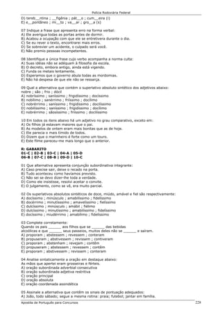 Polícia Rodoviária Federal
Apostila de Português para Concursos 228
D) tereb__ntina ; __figênia ; pát__o ; cum__eira (i)
E) e__pontâneo ; mi__to ; va__ar ; gro__a (s)
07 Indique a frase que apresenta erro na forma verbal:
A) Ele averigua todas as portas antes de dormir.
B) Acabou a ocupação com que ele se entretivera durante o dia.
C) Se eu rever o texto, encontrarei mais erros.
D) Se sobrevier um acidente, o culpado será você.
E) Não premio pessoas incompetentes.
08 Identifique a única frase cujo verbo acompanha a norma culta:
A) Suas idéias não se adéquam à filosofia da escola.
B) O decreto, embora antigo, ainda está vigendo.
C) Funda os metais lentamente.
D) Esperamos que o governo abula todas as mordomias.
E) Não há despesa de que ele não se ressarça.
09 Qual a alternativa que contém o superlativo absoluto sintético dos adjetivos abaixo:
nobre ; são ; frio ; dócil
A) nobríssimo ; saníssimo ; frigidíssimo ; docíssimo
B) nobílimo ; sanérrimo ; friíssimo ; docílimo
C) nobrérrimo ; saníssimo ; frigidíssimo ; docilíssimo
D) nobilíssimo ; saníssimo ; frigidíssimo ; docílimo
E) nobrérrimo ; sãosíssimo ; friíssimo ; docilíssimo
10 Em todos os itens abaixo há um adjetivo no grau comparativo, exceto em:
A) Os filhos já estavam maiores que o pai.
B) As modelos de ontem eram mais bonitas que as de hoje.
C) Ele parecia o mais tímido de todos.
D) Dizem que o marinheiro é forte como um touro.
E) Este filme pareceu-me mais longo que o anterior.
R: GABARITO
01-C | 02-B | 03-C | 04-A | 05-D
06-B | 07-C | 08-B | 09-D | 10-C
01 Que alternativa apresenta conjunção subordinativa integrante:
A) Caso precise sair, deixe o recado na porta.
B) Tudo aconteceu como havíamos previsto.
C) Não sei se devo dizer-lhe toda a verdade.
D) Como ele insistisse, resolvi aceitar o convite.
E) O julgamento, como se vê, era muito parcial.
02 Os superlativos absolutos sintéticos de doce, miúdo, amável e fiel são respectivamente:
A) docíssimo ; minúsculo ; amabilíssimo ; fidelíssimo
B) docérrimo ; minutísssimo ; amavelíssimo ; fielíssimo
C) dulcíssimo ; minúsculo ; amábil ; fiélimo
D) dulcíssimo ; minutíssimo ; amabilíssimo ; fidelíssimo
E) docíssimo ; miudérrimo ; amabílimo ; fidelíssimo
03 Complete corretamente:
Quando os pais ______ aos filhos que se ______ das bebidas
alcoólicas e que ______ seus passeios, muitos deles não se ______ e saíram.
A) proporam ; abstessem ; revessem ; conteram
B) propuseram ; abstivessem ; revissem ; contiveram
C) proporam ; abstenham ; revejam ; contêm
D) propuseram ; abstessem ; revessem ; contêm
E) proporam ; abstivessem ; revissem ; conteram
04 Analise sintaticamente a oração em destaque abaixo:
As mãos que apertei eram grosseiras e férteis.
A) oração subordinada adverbial consecutiva
B) oração subordinada adjetiva restritiva
C) oração principal
D) oração absoluta
E) oração coordenada assindética
05 Assinale a alternativa que contêm os sinais de pontuação adequados:
A) João, todo sábado; segue a mesma rotina: praia; futebol; jantar em família.
 