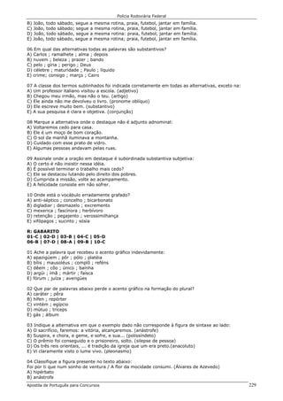 Polícia Rodoviária Federal
Apostila de Português para Concursos 229
B) João, todo sábado, segue a mesma rotina, praia, futebol, jantar em família.
C) João, todo sábado; segue a mesma rotina, praia, futebol, jantar em família.
D) João, todo sábado, segue a mesma rotina: praia, futebol, jantar em família.
E) João, todo sábado, segue a mesma rotina; praia, futebol, jantar em família.
06 Em qual das alternativas todas as palavras são substantivos?
A) Carlos ; ramalhete ; alma ; depois
B) nuvem ; beleza ; prazer ; bando
C) pelo ; gíria ; perigo ; Deus
D) célebre ; maturidade ; Paulo ; líquido
E) crime; consigo ; março ; Cairo
07 A classe dos termos sublinhados foi indicada corretamente em todas as alternativas, exceto na:
A) Um professor italiano visitou a escola. (adjetivo)
B) Chegou meu irmão, mas não o teu. (artigo)
C) Ele ainda não me devolveu o livro. (pronome oblíquo)
D) Ele escreve muito bem. (substantivo)
E) A sua pesquisa é clara e objetiva. (conjunção)
08 Marque a alternativa onde o destaque não é adjunto adnominal:
A) Voltaremos cedo para casa.
B) Ele é um moço de bom coração.
C) O sol da manhã iluminava a montanha.
D) Cuidado com esse prato de vidro.
E) Algumas pessoas andavam pelas ruas.
09 Assinale onde a oração em destaque é subordinada substantiva subjetiva:
A) O certo é não insistir nessa idéia.
B) É possível terminar o trabalho mais cedo?
C) Ele se destacou lutando pelo direito dos pobres.
D) Cumprida a missão, volte ao acampamento.
E) A felicidade consiste em não sofrer.
10 Onde está o vocábulo erradamente grafado?
A) anti-séptico ; concelho ; bicarbonato
B) digladiar ; desmazelo ; excremento
C) mexerica ; fascínora ; herbívoro
D) retenção ; pegajento ; verossimilhança
E) xifópagos ; sucinto ; sósia
R: GABARITO
01-C | 02-D | 03-B | 04-C | 05-D
06-B | 07-D | 08-A | 09-B | 10-C
01 Ache a palavra que recebeu o acento gráfico indevidamente:
A) apazigúem ; pôr ; pólo ; platéia
B) bílis ; mausoléus ; complô ; reféns
C) dêem ; côo ; único ; baínha
D) argúi ; ímã ; mártir ; faísca
E) fórum ; juíza ; averigúes
02 Que par de palavras abaixo perde o acento gráfico na formação do plural?
A) caráter ; pêra
B) hífen ; repórter
C) vintém ; egípcio
D) mútuo ; tríceps
E) gás ; álbum
03 Indique a alternativa em que o exemplo dado não corresponde à figura de sintaxe ao lado:
A) O sacrifício, faremos: a vitória, alcançaremos. (anástrofe)
B) Suspira, e chora, e geme, e sofre, e sua... (polissíndeto)
C) O prêmio foi conseguido e o prisioneiro, solto. (silepse de pessoa)
D) Os três reis orientais, ... é tradição da igreja que um era preto.(anacoluto)
E) Vi claramente visto o lume vivo. (pleonasmo)
04 Classifique a figura presente no texto abaixo:
Foi por ti que num sonho de ventura / A flor da mocidade consumi. (Álvares de Azevedo)
A) hipérbato
B) anástrofe
 