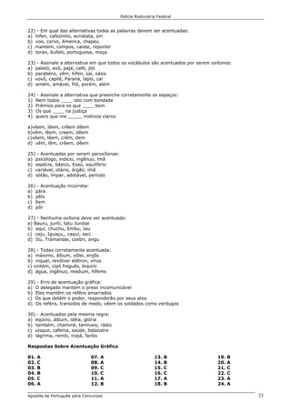 Polícia Rodoviária Federal
Apostila de Português para Concursos 23
22) - Em qual das alternativas todas as palavras devem ser acentuadas:
a) hifen, cafezinho, acrobata, siri
b) voo, corvo, America, chapeu
c) mantem, compos, caiste, reporter
d) torax, bufalo, portuguesa, moça
23) - Assinale a alternativa em que todos os vocábulos são acentuados por serem oxítonos:
a) paletó, avô, pajé, café, jiló
b) parabéns, vêm, hífen, saí, oásis
c) vovô, capilé, Paraná, lápis, caí
d) amém, amável, filó, porém, além
24) - Assinale a alternativa que preenche corretamente os espaços:
1) Nem todos ____ isto com bondade
2) Prêmios para os que ____ bem
3) Os que ____ na justiça
4) quero que me _____ motivos claros
a)vêem, lêem, crêem dêem
b)vêm, lêem, creem, dêem
c)vêem, lêem, crêm, dem
d) vêm, lêm, crêem, dêem
25) - Acentuadas por serem paroxítonas:
a) psicólogo, indício, ingênuo, ímã
b) espécie, básico, Esaú, equilíbrio
c) variável, otário, órgão, ímã
d) sótão, ímpar, adotável, período
26) - Acentuação incorreta:
a) pára
b) pêlo
c) ítem
d) pôr
27) - Nenhuma oxítona deve ser acentuada:
a) Bauru, juriti, tatu Jundiai
b) aqui, chuchu, Embu, Jau
c) caju, Iguaçu,, caqui, saci
d) Itu, Tramandai, colibri, angu
28) - Todas corretamente acentuada:
a) máximo, álbum, vôlei, enjôo
b) niquel, revólver elétron, vírus
c) vintém, cipó freguês, biquini
d) água, ingênuo, medium, hífems
29) - Erro de acentuação gráfica:
a) O delegado mantém o preso incomunicável
b) Eles mantêm os reféns amarrados
c) Os que detém o poder, responderão por seus atos
d) Os reféns, transidos de medo, vêem os soldados como verdugos
30) - Acentuados pela mesma regra:
a) eqüino, álbum, idéia, glória
b) também, chaminé, temíveis, rádio
c) uísque, cafeína, saúde, balaústre
d) lágrima, remói, inajá, faróis
Respostas Sobre Acentuação Gráfica
01. A
02. C
03. B
04. B
05. C
06. A
07. A
08. A
09. C
10. C
11. A
12. B
13. B
14. B
15. C
16. C
17. A
18. B
19. B
20. A
21. C
22. C
23. A
24. A
 