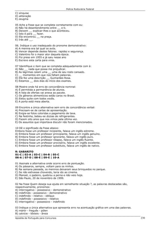 Polícia Rodoviária Federal
Apostila de Português para Concursos 230
C) sínquise
D) aliteração
E) zeugma
05 Ache a frase que se completa corretamente com eu:
A) Não há desentendimento entre __ e ti.
B) Deixem __ explicar-lhes o que aconteceu.
C) Isto é para __ fazer.
D) Ela encontrou __ na praça.
E) Irás até __.
06. Indique o uso inadequado do pronome demonstrativo:
A) A menina era tal qual os avós.
B) Vencer depende destes fatores: rapidez e segurança.
C) Valentino foi o maior ator daquela época.
D) Foi preso em 1955 e já saiu nesse ano
E) Escrevo esta carta para vires.
07 Identifique o item que se completa adequadamente com à:
A) Não __ nada que possa me prejudicar.
B) As lágrimas caíam uma __ uma de seu rosto cansado.
C) __ momentos em que nos faltam palavras.
D) Ele fez uma descrição __ Guimarães Rosa.
E) Estamos __ dois dias do início dos exames.
08 Mostre onde há erro de concordância nominal:
A) É permitida a permanência de alunos.
B) A lista de ofertas vai anexa ao pacote.
C) Os gêneros alimentícios estão caros no Brasil.
D) Estou quite com todos vocês.
E) A porta está meia aberta.
09 Encontre a única alternativa sem erro de concordância verbal:
A) Precisam-se de cartas de apresentação.
B) Exigia-se fotos coloridas e pagamento de taxa.
C) Na festinha, bebeu-se dúzias de refrigerantes.
D) Fazem oito anos que nos vimos pela última vez.
E) Os assuntos que importava discutir não foram mencionados.
10 Dê o significado da frase abaixo:
Embora fosse um professor incipiente, falava um inglês estreme.
A) Embora fosse um professor principiante, falava um inglês genuíno.
B) Embora fosse um professor ignorante, falava um inglês puro.
C) Embora fosse um professor relapso, falava um inglês fluente.
D) Embora fosse um professor provisório, falava um inglês excelente.
E) Embora fosse um professor substituto, falava um inglês de nativo.
R: GABARITO
01-C | 02-A | 03-C | 04-B | 05-C
06-A | 07-D | 08-E | 09-E | 10-A
01 Assinale a alternativa onde ocorre erro de pontuação.
A) Os pássaros, sempre, voltam para os ninhos.
B) Na semana passada, os meninos deixaram seus brinquedos no parque.
C) Se não estivesse chovendo, teria ido ao cinema.
D) Manoel, o padeiro, quebrou a perna e não veio hoje.
E) São Paulo, 20 de novembro de 1999.
02 Na frase Quem deseja sua ajuda em semelhante situação ?, as palavras destacadas são,
respectivamente, pronomes:
A) interrogativo - possessivo - demonstrativo
B) indefinido - possessivo - demonstrativo
C) indefinido - relativo - oblíquo
D) indefinido - possessivo - relativo
E) interrogativo - possessivo - indefinido
03 Indique a única alternativa que apresenta erro na acentuação gráfica em uma das palavras.
A) mártir - freguês - pólen
B) calvície - têxteis - ânsia
 