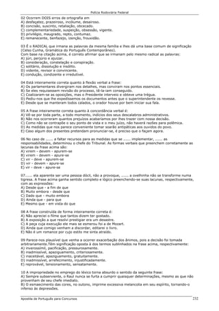 Polícia Rodoviária Federal
Apostila de Português para Concursos 232
02 Ocorrem DOIS erros de ortografia em
A) desfaçatez, prazeiroso, incólume, desairoso.
B) concisão, suscinto, retaliação, obcecado.
C) complementariedade, suspeição, obsessão, vigente.
D) privilégio, maugrado, repto, contumaz.
E) remanecente, benfazejo, izenção, frouxidão.
03 É o RADICAL que irmana as palavras da mesma família e lhes dá uma base comum de significação
(Celso Cunha, Gramática do Português Contemporâneo).
Com base na citação acima, é correto afirmar que se irmanam pelo mesmo radical as palavras:
A) júri, perjúrio e ajuizar.
B) consideração, constelação e conspiração.
C) solitário, dissolução e insólito.
D) vidente, revisor e convincente.
E) condução, condizente e irredutível.
04 Está inteiramente correta quanto à flexão verbal a frase:
A) Os parlamentares divergiram nos detalhes, mas conviram nos pontos essenciais.
B) Se eles requisessem revisão do processo, tê-la-iam conseguido.
C) Coalizaram-se as oposições, mas o Presidente interveio e obteve uma trégua.
D) Pediu-nos que lhe expedíssemos os documentos antes que o superintendente os revesse.
E) Desde que se manteram todos calados, o orador houve por bem iniciar sua fala.
05 A frase inteiramente correta quanto à concordância verbal é:
A) Vê-se por toda parte, a todo momento, indícios dos seus descalabros administrativos.
B) Não nos ocorreram quantos prejuízos acabaríamos por lhes trazer com nossa decisão.
C) Como não se contrapõe o seu ponto de vista e o meu juízo, não haverá razões para polêmica.
D) As medidas que nos parece conveniente tomar soarão antipáticas aos ouvidos do povo.
E) Caso algum dos presentes pretendam pronunciar-se, é preciso que o façam agora.
06 No caso de ...... a faltar recursos para as medidas que se ...... implementar, ...... as
responsabilidades, determinou o chefe do Tribunal. As formas verbais que preenchem corretamente as
lacunas da frase acima são:
A) virem - devem - apurem-se
B) virem - devem - apure-se
C) vir - deve - apurem-se
D) vir - devem - apure-se
E) vir - deve - apure-se
07...... ela aparente ser uma pessoa dócil, não a provoque, ...... a ovelhinha não se transforme numa
tigresa. A frase acima ganha sentido completo e lógico preenchendo-se suas lacunas, respectivamente,
com as expressões:
A) Desde que - a fim de que
B) Muito embora - desde que
C) Dado que - muito embora
D) Ainda que - para que
E) Mesmo que - em vista do que
08 A frase construída de forma inteiramente correta é:
A) Não apreciei o filme que tantos dizem ter gostado.
B) A exposição a que resolvi prestigiar era um desastre.
C) A peça cuja execução ele mais se esmerou foi a de Mozart.
D) Ainda que comigo venham a discordar, editarei o livro.
E) Não é um romance por cujo estilo me sinta atraído.
09 Parece-nos plausível que venha a ocorrer exacerbação dos ânimos, pois a decisão foi tomada
arbitrariamente.Têm significação oposta à dos termos sublinhados na frase acima, respectivamente:
A) inverossímil, pacificação, pressurosamente.
B) inadmissível, apaziguamento, criteriosamente.
C) inaceitável, apaziguamento, gratuitamente.
D) inadmissível, arrefecimento, injustificadamente.
E) reprovável, tensionamento, sensatamente.
10 A impropriedade no emprego do léxico torna absurdo o sentido da seguinte frase:
A) Sempre subserviente, o Raul nunca se furta a cumprir quaisquer determinações, mesmo as que não
provenham de seu chefe imediato.
B) O esmaecimento das cores, no outono, imprime excessiva melancolia em seu espírito, tornando-o
infenso às depressões.
 