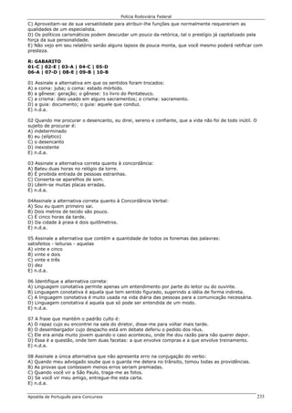 Polícia Rodoviária Federal
Apostila de Português para Concursos 233
C) Aproveitam-se de sua versatilidade para atribuir-lhe funções que normalmente requereriam as
qualidades de um especialista.
D) Os políticos carismáticos podem descuidar um pouco da retórica, tal o prestígio já capitalizado pela
força da sua personalidade.
E) Não vejo em seu relatório senão alguns lapsos de pouca monta, que você mesmo poderá retificar com
presteza.
R: GABARITO
01-C | 02-E | 03-A | 04-C | 05-D
06-A | 07-D | 08-E | 09-B | 10-B
01 Assinale a alternativa em que os sentidos foram trocados:
A) a coma: juba; o coma: estado mórbido.
B) a gênese: geração; o gênese: 1o livro do Pentateuco.
C) a crisma: óleo usado em alguns sacramentos; o crisma: sacramento.
D) a guia: documento; o guia: aquele que conduz.
E) n.d.a.
02 Quando me procurar o desencanto, eu direi, sereno e confiante, que a vida não foi de todo inútil. O
sujeito de procurar é:
A) indeterminado
B) eu (elíptico)
C) o desencanto
D) inexistente
E) n.d.a.
03 Assinale a alternativa correta quanto à concordância:
A) Bateu duas horas no relógio da torre.
B) É proibida entrada de pessoas estranhas.
C) Conserta-se aparelhos de som.
D) Lêem-se muitas placas erradas.
E) n.d.a.
04Assinale a alternativa correta quanto à Concordância Verbal:
A) Sou eu quem primeiro sai.
B) Dois metros de tecido são pouco.
C) É cinco horas da tarde.
D) Da cidade à praia é dois quilômetros.
E) n.d.a.
05 Assinale a alternativa que contém a quantidade de todos os fonemas das palavras:
satisfeitos - leituras - aquelas
A) vinte e cinco
B) vinte e dois
C) vinte e três
D) dez
E) n.d.a.
06 Identifique a alternativa correta:
A) Linguagem conotativa permite apenas um entendimento por parte do leitor ou do ouvinte.
B) Linguagem conotativa é aquela que tem sentido figurado, sugerindo a idéia de forma indireta.
C) A linguagem conotativa é muito usada na vida diária das pessoas para a comunicação necessária.
D) Linguagem conotativa é aquela que só pode ser entendida de um modo.
E) n.d.a.
07 A frase que mantém o padrão culto é:
A) O rapaz cujo eu encontrei na sala do diretor, disse-me para voltar mais tarde.
B) O desembargador cujo despacho está em debate deferiu o pedido dos réus.
C) Ele era ainda muito jovem quando o caso aconteceu, onde lhe dou razão para não querer depor.
D) Essa é a questão, onde tem duas facetas: a que envolve compras e a que envolve treinamento.
E) n.d.a.
08 Assinale a única alternativa que não apresenta erro na conjugação do verbo:
A) Quando meu advogado soube que o guarda me detera no trânsito, tomou todas as providências.
B) As provas que contessem menos erros seriam premiadas.
C) Quando você vir a São Paulo, traga-me as fotos.
D) Se você vir meu amigo, entregue-lhe esta carta.
E) n.d.a.
 