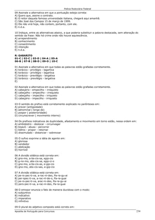Polícia Rodoviária Federal
Apostila de Português para Concursos 234
09 Assinale a alternativa em que a pontuação esteja correta:
A) Quero que, assine o contrato.
B) O reitor daquela famosa universidade italiana, chegará aqui amanhã.
C) São José dos Campos 15 de março de 1999.
D) Ele não virá hoje, não contem, portanto, com ele.
E) n.d.a.
10 Indique, entre as alternativas abaixo, a que poderia substituir a palavra destacada, sem alteração do
sentido da frase: Não há crime onde não houve aquiescência.
A) arrependimento
B) conhecimento
C) consentimento
D) intenção
E) n.d.a.
R: GABARITO
01-C | 02-C | 03-D | 04-A | 05-A
06-B | 07-B | 08-D | 09-D | 10-C
01 Assinale a alternativa em que todas as palavras estão grafadas corretamente.
A) torácico - privilégio - lagartixa
B) toráxico - privilégio - lagartixa
C) torácico - previlégio - largatixa
D) toráxico - previlégio - largatixa
E)
02 Assinale a alternativa em que todas as palavras estão grafadas corretamente.
A) cabeçário - empecilho - irrequieto
B) cabeçalho - empecilho - irrequieto
C) cabeçalho - impecilho - irriquieto
D) cabeçário - impecilho - irriquieto
03 O sentido do prefixo está corretamente explicado no parênteses em:
A) prever (antigüidade)
B) adnominal ( longe de)
C) pospor ( posterioridade)
D) circunscrever ( movimento interno)
04 Os prefixos indicativos de duplicidade, afastamento e movimento em torno estão, nessa ordem em:
A) ambidestro - deslocar - circunvagar
B) bisavô - abuso - percorrer
C) biênio - propor - retornar
D) dissimulado - distanciar - sobrevoar
05 O sufixo exprime a idéia de agente em:
A) gloriosa
B) vendedor
C) abdicação
D) horrível
06 A divisão silábica está correta em:
A) gno-mo, a-bs-cis-sa, egip-cio
B) g-no-mo, abs-cis-sa, egip-ci-o
C) gno-mo, a-bs-cis-as, e-gip-cio
D) gno-mo, abs-cis-sas, e-gip-cio
07 A divisão silábica está correta em:
A) pe-rs-pec-ti-va, a-rac-ni-deo, Pa-ra-gu-ai
B) per-spec-ti-va, a-rac-ní-de-o, Pa-ra-guai
C) pe-rs-pec-ti-va, arac-ni-deo, Pa-ra-gu-ai
D) pers-pec-ti-va, a-rac-ni-deo, Pa-ra-guai
08 O emissor enuncia o fato de maneira duvidosa com o modo:
A) subjuntivo
B) indicativo
C) imperativo
D) infinitivo
09 O plural do adjetivo composto está correto em:
 