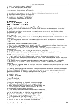 Polícia Rodoviária Federal
Apostila de Português para Concursos 235
A) Houve intervenções médicos-cirúrgicas.
B) As moças usavam blusas azul-marinho.
C) As meninas usavam saias azuis-pavão.
D) Os caminhos recens-abertos são íngremes.
10 Os superlativos absolutos sintéticos de célebre, amargo e cruel são, respectivamente:
A) celebríssimo - amarguíssimo - crudelíssimo
B) celebérrimo - amarguíssimo - cruelíssimo
C) celebérrimo - amaríssimo - crudelíssimo
D) celebrissimo - amarissimo - cruelíssimo
R: GABARITO
01-A | 02-B | 03-C | 04-A | 05-B
06-D | 07-D | 08-A | 09-B | 10-C
01 Todas as palavras estão corretamente grafadas na frase:
A) Orçados os custos gerais da campanha, impuzeram-se ríjidas restrições às despesas atinentes à
publicidade.
B) A obtenção de recursos extras constitui a meta prioritária, no momento; não há outro jeito de
implementar este plano.
C) Seu modo de agir lembra-me os tregeitos dos ilusionistas: os movimentos dispersivos discimulam o
gesto essencial.
D) O Ivo, sempre incalto, serviu à causa do adversário; faltou-lhe a acessoria de um correlegionário mais
experiente.
E) As pessoas impúdicas vêem como natural a exposição das crianças às torpesas dos famigerados
programas populares.
02 A flexão de todos os verbos está correta na frase:
A) Caso não ajam a tempo, pediremos que seja estendido o prazo de apresentação de seus documentos.
B) Assim que reavermos nossas malas, remarcaremos as passagens.
C) Os portões que se vêm nos casarões antigos detêm nosso olhar, tantos são os detalhes que neles
surpreendemos.
D) Quando eles reverem o caso, haverão de chegar a novas conclusões.
E) Os policiais que os deteram, na manhã de ontem, há muito vêm agindo de modo arbitrário.
03 A frase inteiramente correta quanto à concordância verbal é:
A) Por que se permite as cenas de violência, de que estão recheadas a televisão brasileira?
B) As pessoas que se vem mostrando satisfeitas com o país são as beneficiárias das medidas que se veio
implantando.
C) Se qualquer um de nós lhes emprestássemos apoio, mereceriam o repúdio de toda a população.
D) Por mais que os espantem a surpresa dos novos fatos, ainda não lhes falta a capacidade das
iniciativas.
E) Será que ainda é possível prever as manobras do governo, neste cenário econômico que se caracteriza
por tantas incógnitas?
04 - Bastam de provocações! - foi o grito que puderam ouvir os que se achavam próximos do presidente
da Assembléia, quando já fazia dez minutos que nenhum dos parlamentares da oposição conseguia ir
além da primeira frase, no momento de se encaminhar as votações.
Em respeito às normas de concordância verbal, é preciso corrigir as seguintes formas do texto acima:
A) bastam e fazia.
B) bastam e encaminhar.
C) conseguia e encaminhar.
D) fazia e conseguia.
E) fazia e encaminhar.
05 Há ERRO de construção no segmento sublinhado da frase:
A) A defesa dos réus está estribada em forte argumentação.
B) Nosso gesto é ilustrativo do desânimo que tomou conta de nós.
C) Ela usou expressões que não são cabíveis numa ata oficial.
D) Consternado com o fato, pediu demissão.
E) Agi de modo a demonstrar uma estrita observância com as leis.
06 Está correto o emprego da expressão sublinhada na frase:
A) É um velho experiente, a cuja memória todos recorrem.
B) São grosseiros os erros aos quais ele vem incorrendo.
C) Eis as terras a cujas o rio vem poluindo.
D) Desconfio dos dados de que foram coligidos nesta pesquisa.
E) O cargo em cujo ele seria empossado continuará vago.
 