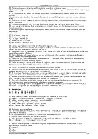 Polícia Rodoviária Federal
Apostila de Português para Concursos 236
07 A impropriedade no emprego do léxico torna absurdo o sentido da frase:
A) Ele costuma agir com cautela, não obstante haver demonstrado alguma afoiteza na última medida que
tomou.
B) Ao contrário de seu irmão, um notório delinqüente, ele jamais deixou de agir com a mais absoluta
retidão.
C) Alcoólatra redimido, José faz questão de se pôr à prova, não fugindo às reuniões em que a bebida é
farta.
D) Dado que não pude ratificar o meu voto no segundo escrutínio, meu representante legal encarregou-
se de confirmá-lo.
E) Tanto subestimaram a força do adversário que acabaram por lhe infligir retumbante derrota.
08 ...... seja promovida, ela dará uma festa, ...... ninguém ponha em dúvida seu sincero e imediato
reconhecimento.
A frase acima ganha sentido lógico e completo preenchendo-se as lacunas, respectivamente, com as
expressões:
A) Mesmo que - para que
B) Embora - a fim de que
C) Tão logo - mesmo que
D) Ainda que não - tão logo
E) Não obstante - a menos que
09 Indique o período inteiramente correto quanto à pontuação.
A) Passados os primeiros dias de recuperação o médico, buscando animar o doente disse-lhe que
talvez, em mais uma semana, viesse a lhe dar alta.
B) Fosse pelo cansaço, fosse pelo desânimo, o fato é que: não pude ler toda a bibliografia da prova, que
deveria fazer, dali a três dias.
C) Diante do juiz o advogado reiterou, que seu cliente ainda não reunia as mínimas condições para
depor, em tão complicado processo.
D) É possível que, contrariando todas as expectativas, o candidato venha a renunciar, em benefício,
segundo dizem, da maior união no partido.
E) Tirei o passaporte, compareci à agência de turismo, e para minha surpresa me disseram que, as
passagens para a Espanha, já haviam sido vendidas.
10 Indique o período cuja redação está inteiramente clara e correta.
A) Resultou frustrada a nossa expectativa de adquirir bons livros, já que, na tão decantada liqüidação
daquela grande livraria, só havia títulos inexpressivos.
B) Os incentivos fiscais constituem uma questão complicada, pois segundo alguns, a iniciativa privada
recebe benefícios onde a contrapartida em criação de empregos é insuficiente.
C) Naquele editorial da revista não ficou claro a posição do mesmo, seja porque o editorialista de fato
não o desejasse, ou então porque a redação dele não o permitiu.
D) Com o fim do rodízio no trânsito, espera-se que ele aumente, voltando a terem problemas de
congestionamento justamente quando todos saem ou voltam para casa.
E) É uma ilusão imaginarmos que se pode estar atualizados com os equipamentos de informática, cuja
novidade é tão grande que não se imagina podermos acompanhá-los.
R: GABARITO
01-B | 02-A | 03-E | 04-B | 05-E
06-A | 07-E | 08-C | 09-D | 10-A
01 Ache o verbo que está erradamente conjugado no presente do subjuntivo:
A) requera ; requeras ; requera ; requeiramos ; requeirais ; requeram
B) saúde ; saúdes ; saúde ; saudemos ; saudeis ; saúdem
C) dê ; dês ; dê ; demos ; deis ; dêem
D) pula ; pulas ; pula ; pulamos ; pulais ; pulam
E) frija ; frijas ; frija ; frijamos ; frijais ; frijam
02 Assinale a alternativa falsa:
A) o presente do subjuntivo, o imperativo afirmativo e o imperativo negativo são tempos derivados do
presente do indicativo;
B) os verbos progredir e regredir são conjugados pelo modelo agredir;
C) o verbo prover segue ver em todos os tempos;
D) a 3.ª pessoa do singular do verbo aguar, no presente do subjuntivo é : ágüe ou agúe;
E) os verbos prever e rever seguem o modelo ver.
03 Marque o verbo que na 2ª pessoa do singular, do presente do indicativo, muda para e o i que
apresenta na penúltima sílaba?
A) imprimir
B) exprimir
C) tingir
 